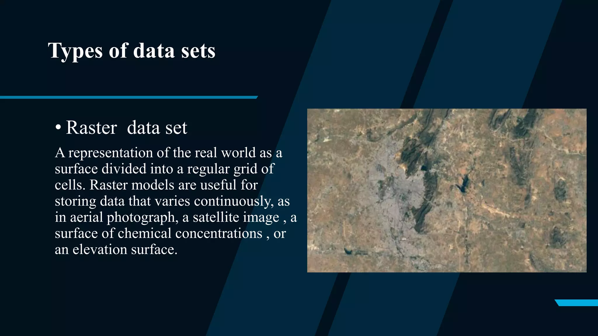 Types of data sets
• Raster data set
A representation of the real world as a
surface divided into a regular grid of
cells. Raster models are useful for
storing data that varies continuously, as
in aerial photograph, a satellite image , a
surface of chemical concentrations , or
an elevation surface.
 