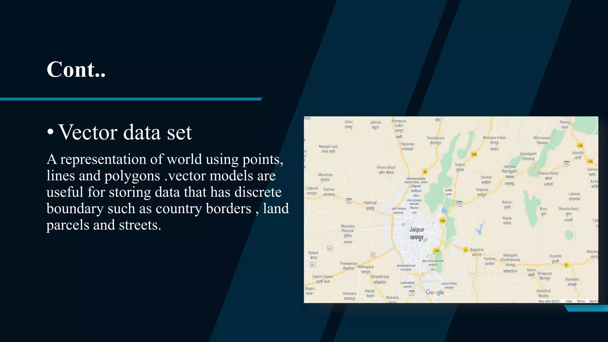 Cont..
• Vector data set
A representation of world using points,
lines and polygons .vector models are
useful for storing data that has discrete
boundary such as country borders , land
parcels and streets.
 