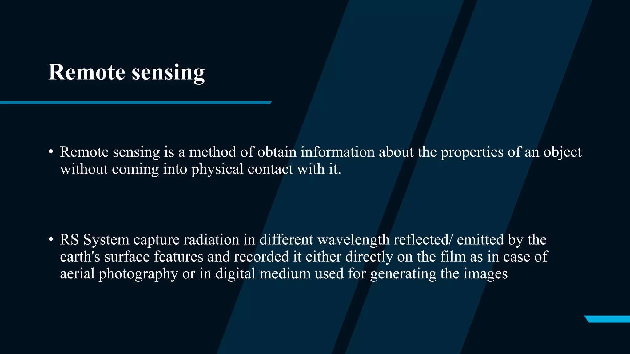 Remote sensing
• Remote sensing is a method of obtain information about the properties of an object
without coming into physical contact with it.
• RS System capture radiation in different wavelength reflected/ emitted by the
earth's surface features and recorded it either directly on the film as in case of
aerial photography or in digital medium used for generating the images
 