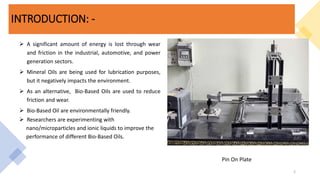 INTRODUCTION: -
 A significant amount of energy is lost through wear
and friction in the industrial, automotive, and power
generation sectors.
 Mineral Oils are being used for lubrication purposes,
but it negatively impacts the environment.
 As an alternative, Bio-Based Oils are used to reduce
friction and wear.
 Bio-Based Oil are environmentally friendly.
 Researchers are experimenting with
nano/microparticles and ionic liquids to improve the
performance of different Bio-Based Oils.
2
Pin On Plate
 