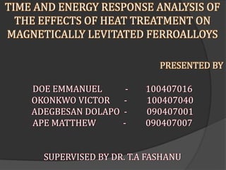 TIME AND ENERGY RESPONSE ANALYSIS OF
THE EFFECTS OF HEAT TREATMENT ON
MAGNETICALLY LEVITATED FERROALLOYS
PRESENTED BY
DOE EMMANUEL - 100407016
OKONKWO VICTOR - 100407040
ADEGBESAN DOLAPO - 090407001
APE MATTHEW - 090407007
SUPERVISED BY DR. T.A FASHANU
 