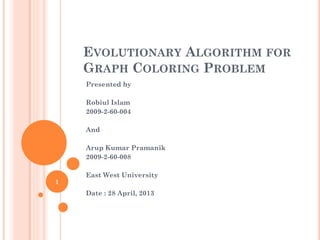 EVOLUTIONARYALGORITHMFORGRAPHCOLORINGPROBLEM 
Presented by 
RobiulIslam 
2009-2-60-004 
And 
Arup Kumar Pramanik 
2009-2-60-008 
East West University 
Date : 28 April, 2013 
1 
 