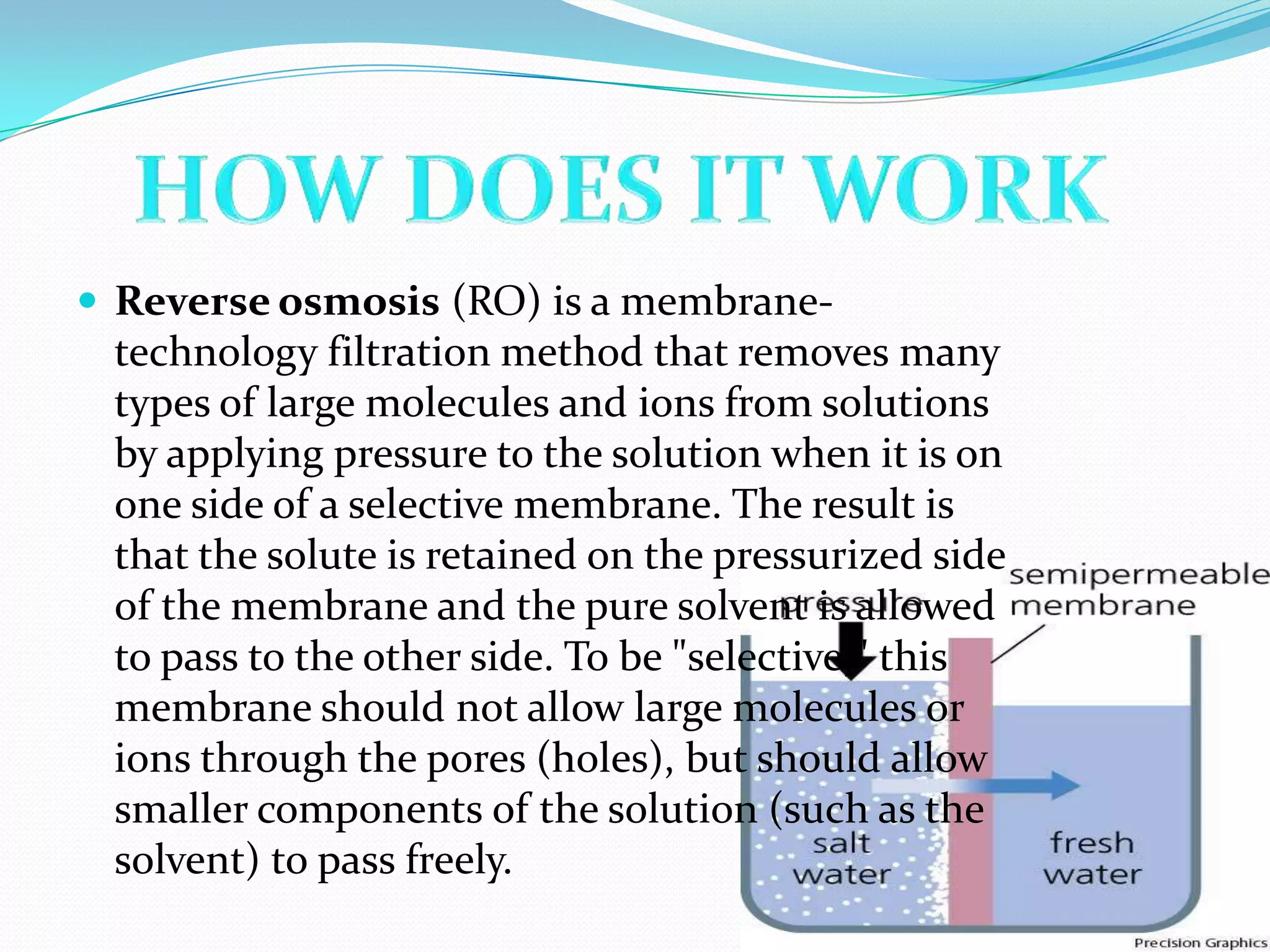  Reverse osmosis (RO) is a membrane-
 technology filtration method that removes many
 types of large molecules and ions from solutions
 by applying pressure to the solution when it is on
 one side of a selective membrane. The result is
 that the solute is retained on the pressurized side
 of the membrane and the pure solvent is allowed
 to pass to the other side. To be "selective," this
 membrane should not allow large molecules or
 ions through the pores (holes), but should allow
 smaller components of the solution (such as the
 solvent) to pass freely.
 