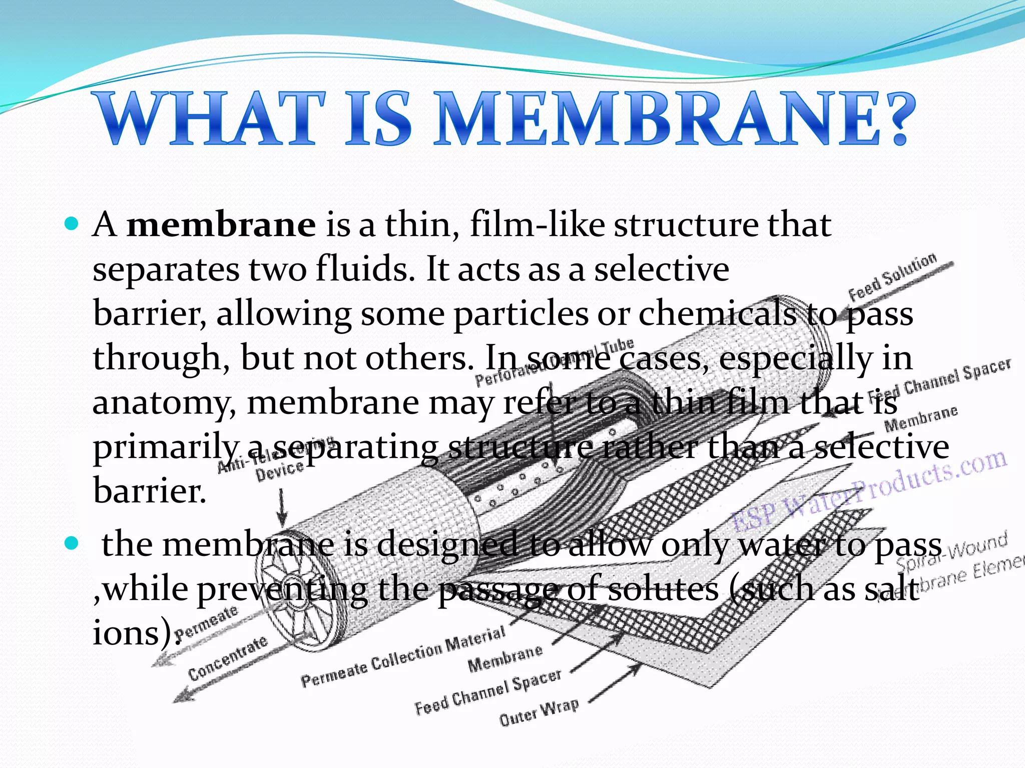  A membrane is a thin, film-like structure that
  separates two fluids. It acts as a selective
  barrier, allowing some particles or chemicals to pass
  through, but not others. In some cases, especially in
  anatomy, membrane may refer to a thin film that is
  primarily a separating structure rather than a selective
  barrier.
 the membrane is designed to allow only water to pass
  ,while preventing the passage of solutes (such as salt
  ions).
 