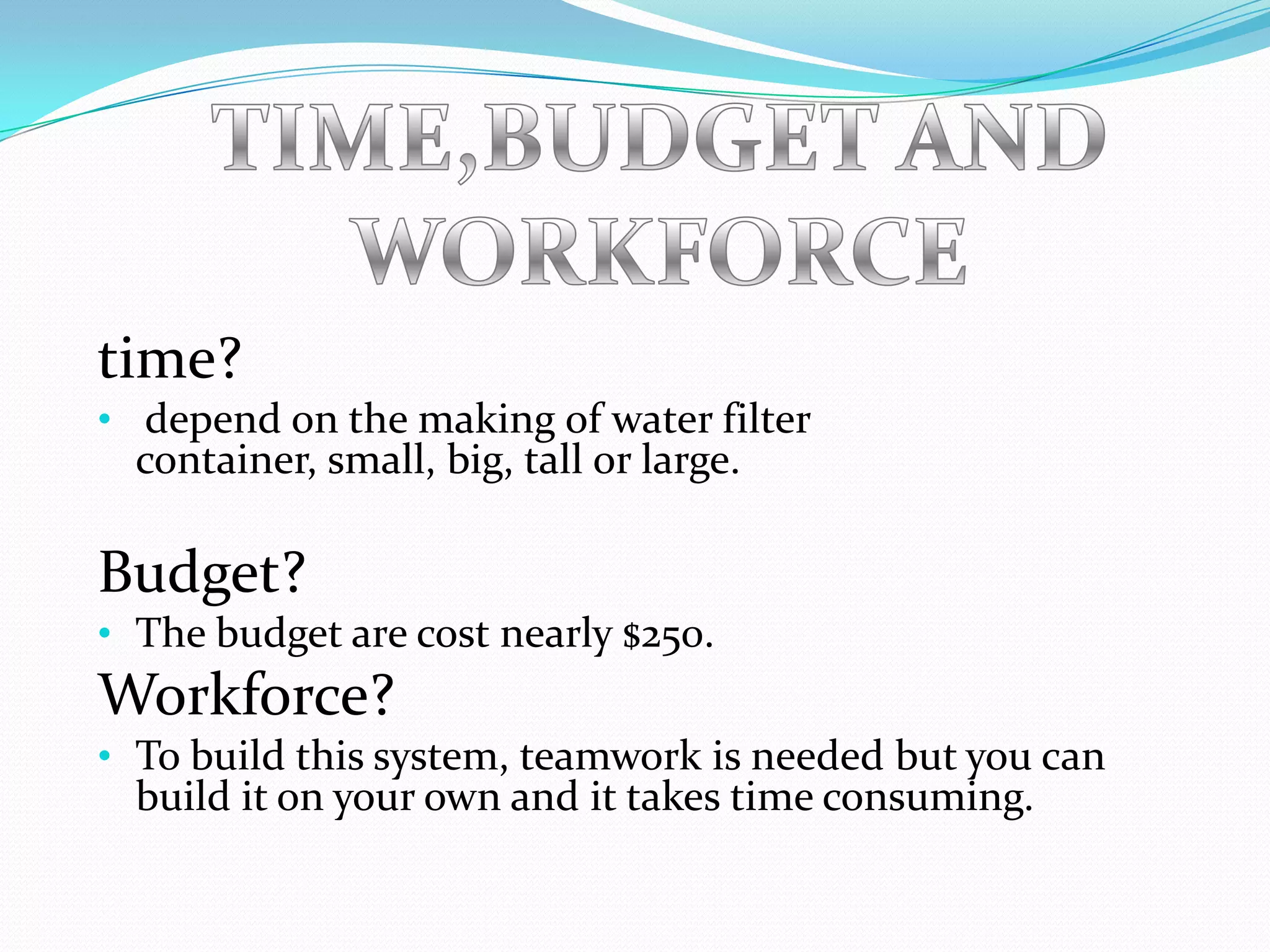 time?
• depend on the making of water filter
  container, small, big, tall or large.

Budget?
• The budget are cost nearly $250.
Workforce?
• To build this system, teamwork is needed but you can
  build it on your own and it takes time consuming.
 
