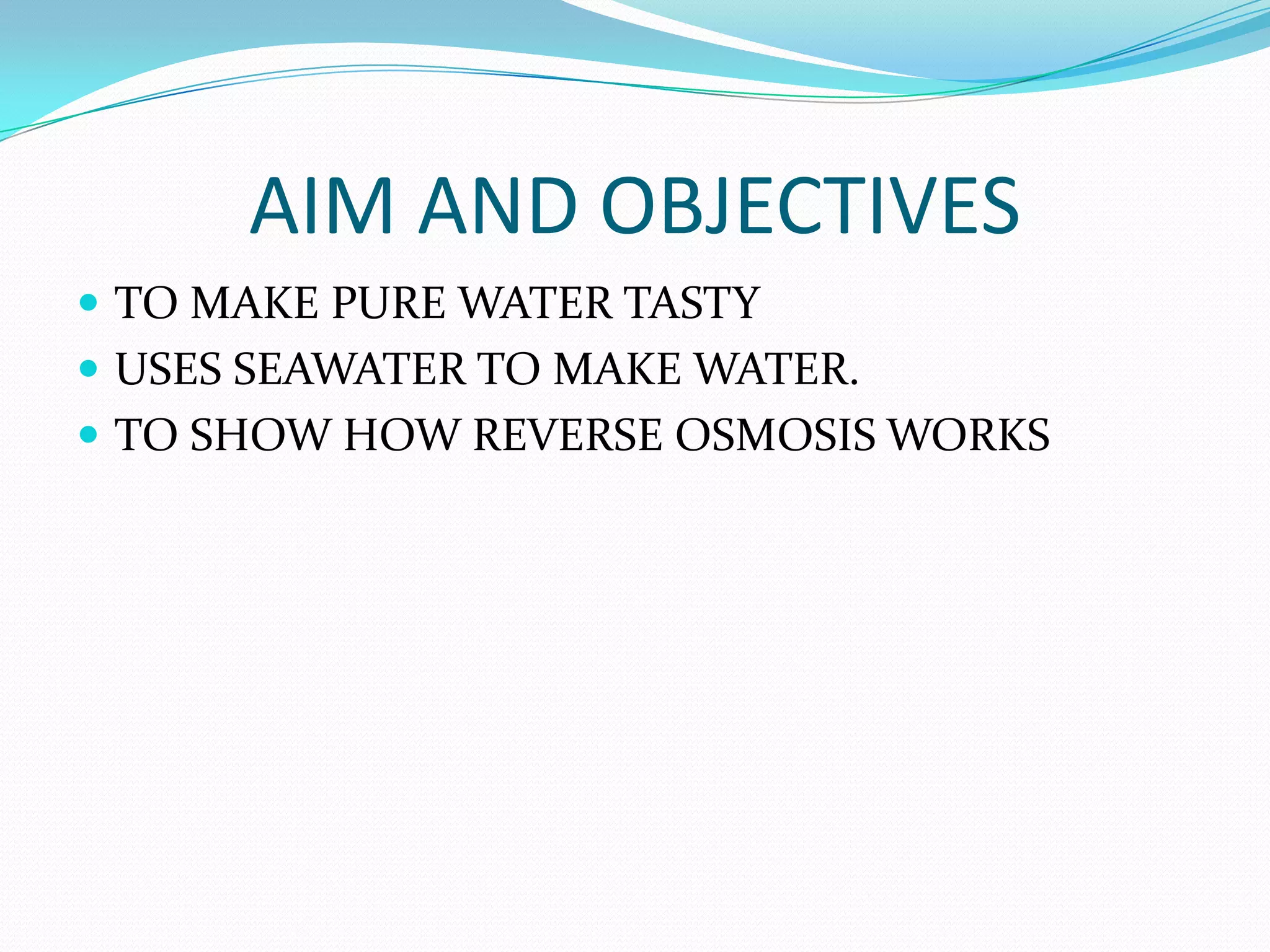 AIM AND OBJECTIVES
 TO MAKE PURE WATER TASTY
 USES SEAWATER TO MAKE WATER.
 TO SHOW HOW REVERSE OSMOSIS WORKS
 