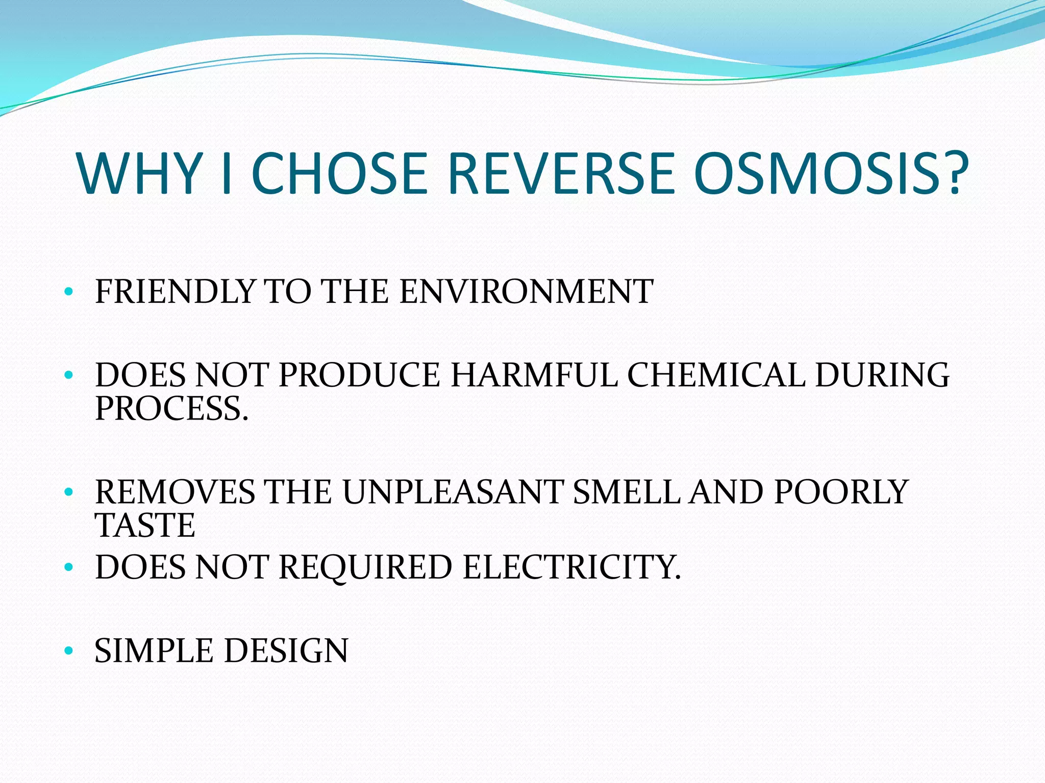 WHY I CHOSE REVERSE OSMOSIS?
• FRIENDLY TO THE ENVIRONMENT

• DOES NOT PRODUCE HARMFUL CHEMICAL DURING
 PROCESS.

• REMOVES THE UNPLEASANT SMELL AND POORLY
  TASTE
• DOES NOT REQUIRED ELECTRICITY.

• SIMPLE DESIGN
 
