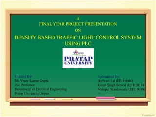 A
FINAL YEAR PROJECT PRESENTATION
ON
DENSITY BASED TRAFFIC LIGHT CONTROL SYSTEM
USING PLC
Guided By:
Mr. Vinay Kumar Gupta
Ass. Professor
Department of Electrical Engineering
Pratap University, Jaipur.
Submitted By:
Banwari Lal (EE110006)
Karan Singh Berwal (EE110016)
Mahipal Mandawaria (EE110018)
 