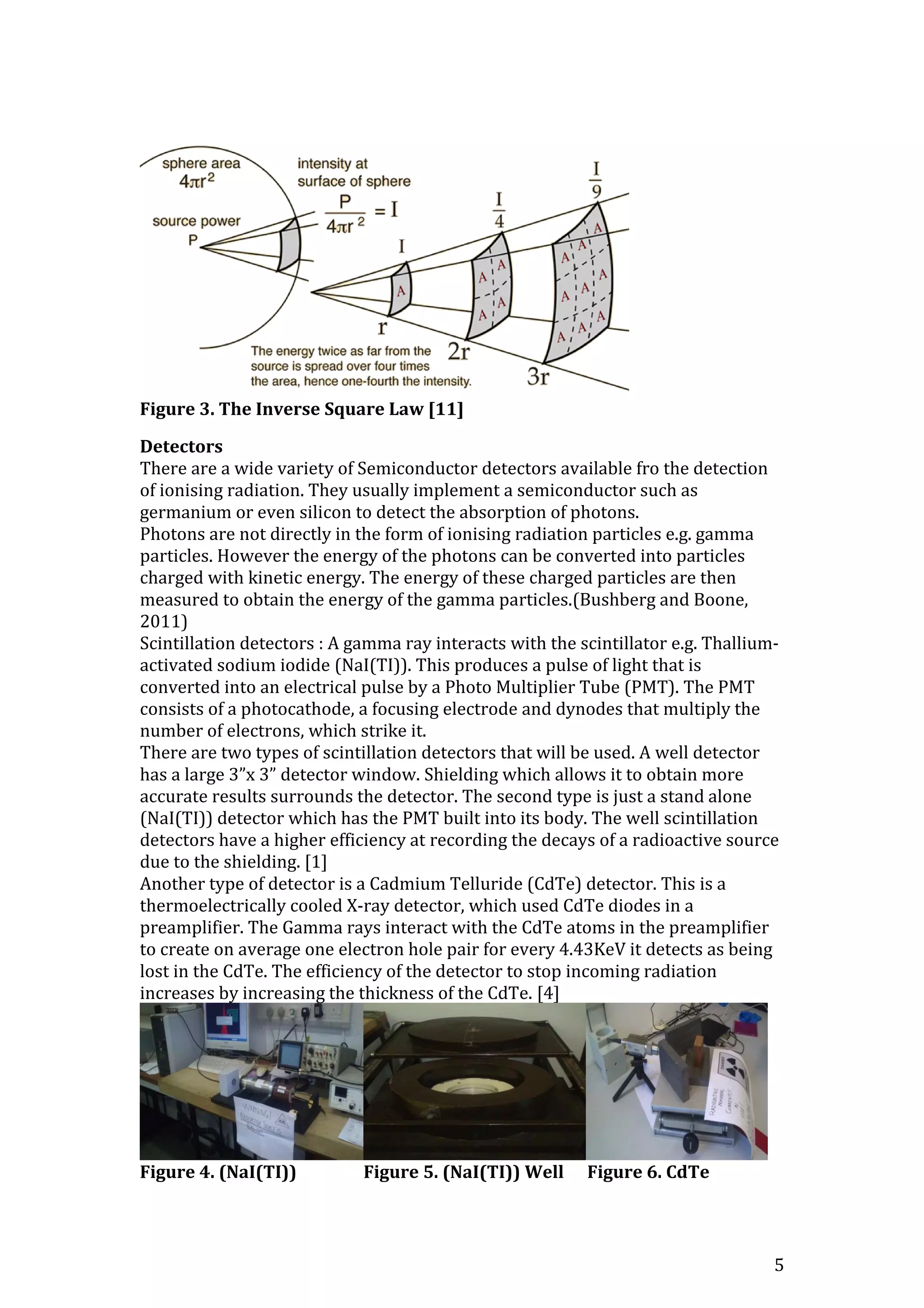 5
Figure 3. The Inverse Square Law [11]
Detectors
There are a wide variety of Semiconductor detectors available fro the detection
of ionising radiation. They usually implement a semiconductor such as
germanium or even silicon to detect the absorption of photons.
Photons are not directly in the form of ionising radiation particles e.g. gamma
particles. However the energy of the photons can be converted into particles
charged with kinetic energy. The energy of these charged particles are then
measured to obtain the energy of the gamma particles.(Bushberg and Boone,
2011)
Scintillation detectors : A gamma ray interacts with the scintillator e.g. Thallium-
activated sodium iodide (NaI(TI)). This produces a pulse of light that is
converted into an electrical pulse by a Photo Multiplier Tube (PMT). The PMT
consists of a photocathode, a focusing electrode and dynodes that multiply the
number of electrons, which strike it.
There are two types of scintillation detectors that will be used. A well detector
has a large 3”x 3” detector window. Shielding which allows it to obtain more
accurate results surrounds the detector. The second type is just a stand alone
(NaI(TI)) detector which has the PMT built into its body. The well scintillation
detectors have a higher efficiency at recording the decays of a radioactive source
due to the shielding. [1]
Another type of detector is a Cadmium Telluride (CdTe) detector. This is a
thermoelectrically cooled X-ray detector, which used CdTe diodes in a
preamplifier. The Gamma rays interact with the CdTe atoms in the preamplifier
to create on average one electron hole pair for every 4.43KeV it detects as being
lost in the CdTe. The efficiency of the detector to stop incoming radiation
increases by increasing the thickness of the CdTe. [4]
Figure 4. (NaI(TI)) Figure 5. (NaI(TI)) Well Figure 6. CdTe
 
