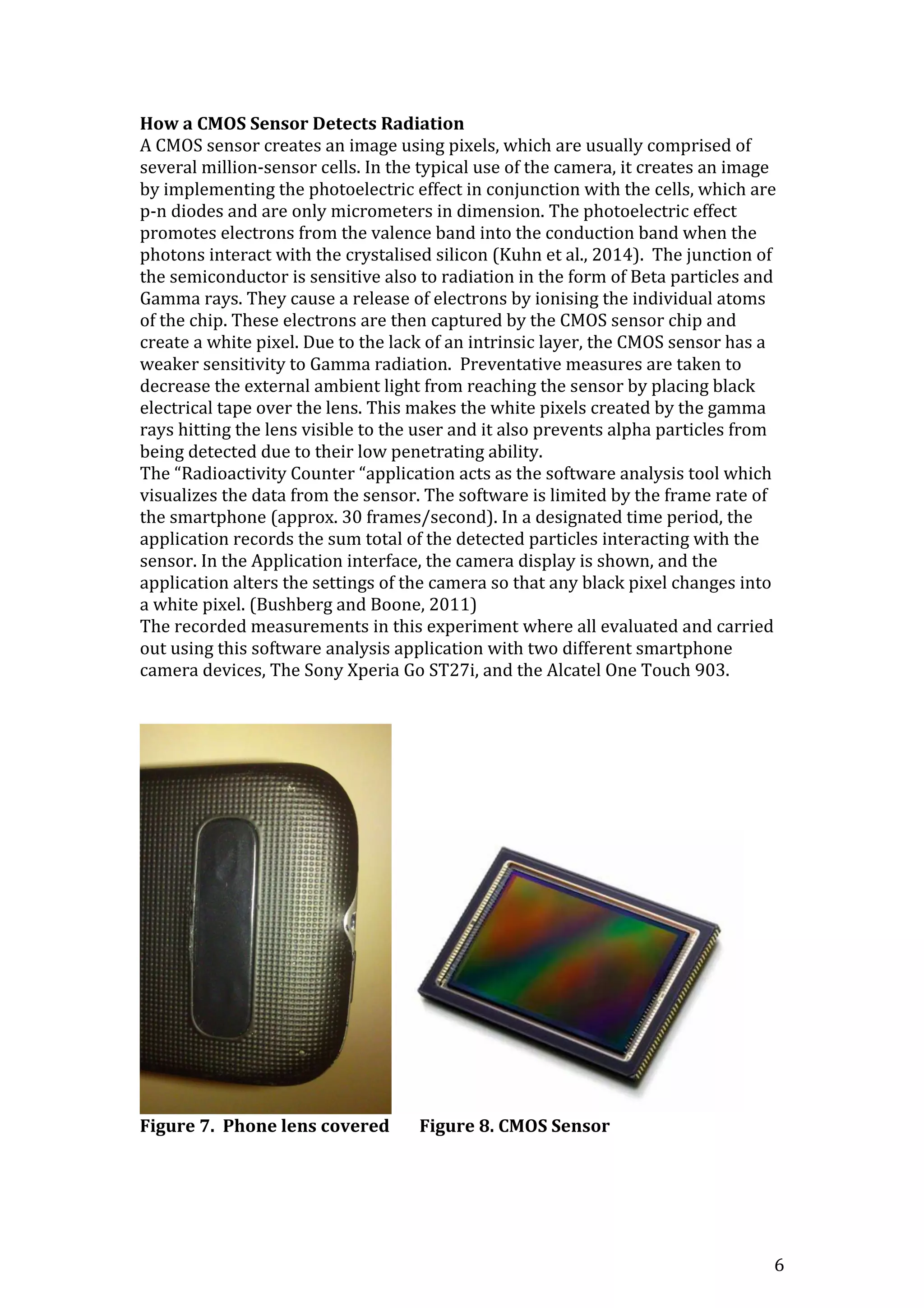 6
How a CMOS Sensor Detects Radiation
A CMOS sensor creates an image using pixels, which are usually comprised of
several million-sensor cells. In the typical use of the camera, it creates an image
by implementing the photoelectric effect in conjunction with the cells, which are
p-n diodes and are only micrometers in dimension. The photoelectric effect
promotes electrons from the valence band into the conduction band when the
photons interact with the crystalised silicon (Kuhn et al., 2014). The junction of
the semiconductor is sensitive also to radiation in the form of Beta particles and
Gamma rays. They cause a release of electrons by ionising the individual atoms
of the chip. These electrons are then captured by the CMOS sensor chip and
create a white pixel. Due to the lack of an intrinsic layer, the CMOS sensor has a
weaker sensitivity to Gamma radiation. Preventative measures are taken to
decrease the external ambient light from reaching the sensor by placing black
electrical tape over the lens. This makes the white pixels created by the gamma
rays hitting the lens visible to the user and it also prevents alpha particles from
being detected due to their low penetrating ability.
The “Radioactivity Counter “application acts as the software analysis tool which
visualizes the data from the sensor. The software is limited by the frame rate of
the smartphone (approx. 30 frames/second). In a designated time period, the
application records the sum total of the detected particles interacting with the
sensor. In the Application interface, the camera display is shown, and the
application alters the settings of the camera so that any black pixel changes into
a white pixel. (Bushberg and Boone, 2011)
The recorded measurements in this experiment where all evaluated and carried
out using this software analysis application with two different smartphone
camera devices, The Sony Xperia Go ST27i, and the Alcatel One Touch 903.
Figure 7. Phone lens covered Figure 8. CMOS Sensor
 