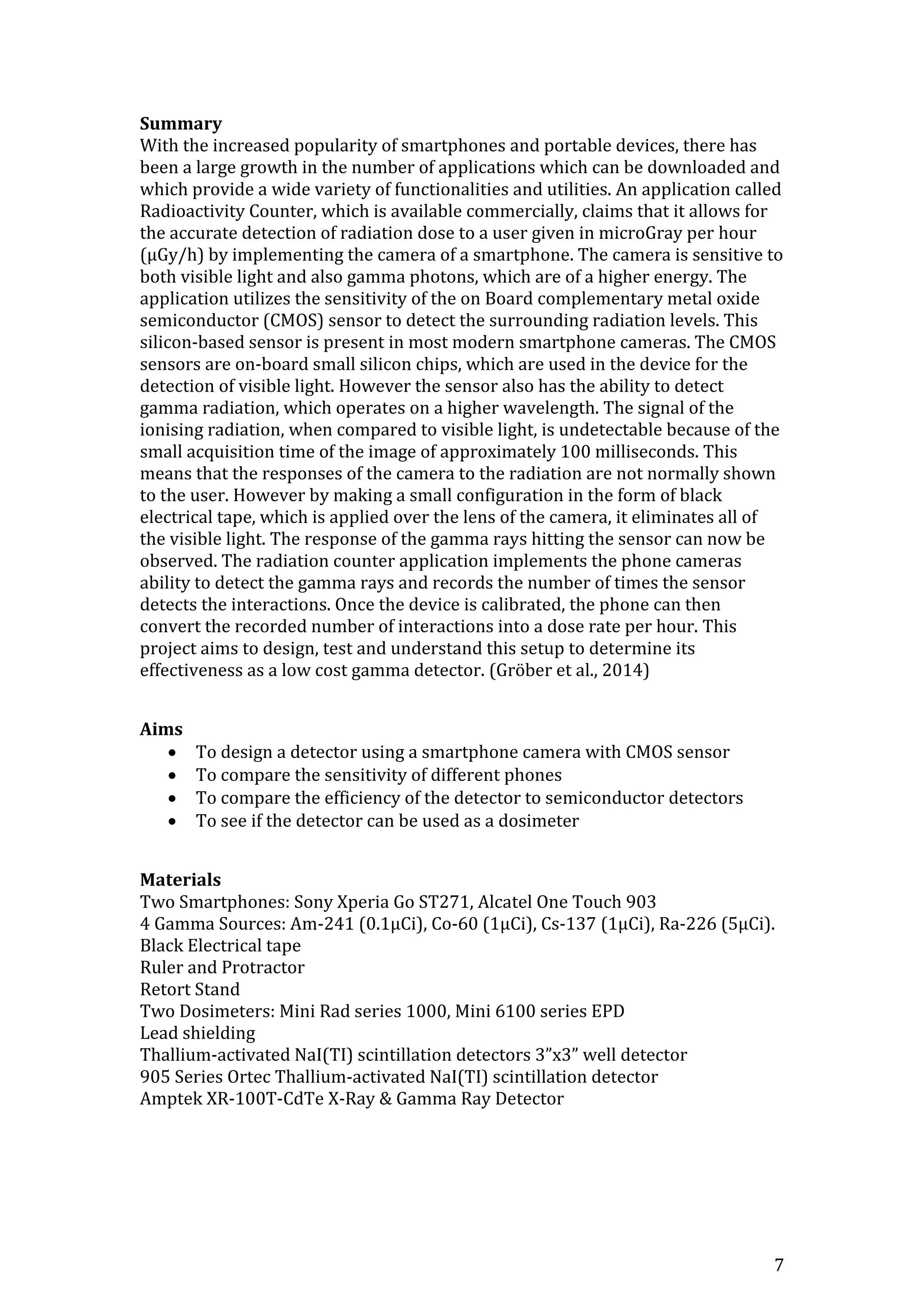 7
Summary
With the increased popularity of smartphones and portable devices, there has
been a large growth in the number of applications which can be downloaded and
which provide a wide variety of functionalities and utilities. An application called
Radioactivity Counter, which is available commercially, claims that it allows for
the accurate detection of radiation dose to a user given in microGray per hour
(μGy/h) by implementing the camera of a smartphone. The camera is sensitive to
both visible light and also gamma photons, which are of a higher energy. The
application utilizes the sensitivity of the on Board complementary metal oxide
semiconductor (CMOS) sensor to detect the surrounding radiation levels. This
silicon-based sensor is present in most modern smartphone cameras. The CMOS
sensors are on-board small silicon chips, which are used in the device for the
detection of visible light. However the sensor also has the ability to detect
gamma radiation, which operates on a higher wavelength. The signal of the
ionising radiation, when compared to visible light, is undetectable because of the
small acquisition time of the image of approximately 100 milliseconds. This
means that the responses of the camera to the radiation are not normally shown
to the user. However by making a small configuration in the form of black
electrical tape, which is applied over the lens of the camera, it eliminates all of
the visible light. The response of the gamma rays hitting the sensor can now be
observed. The radiation counter application implements the phone cameras
ability to detect the gamma rays and records the number of times the sensor
detects the interactions. Once the device is calibrated, the phone can then
convert the recorded number of interactions into a dose rate per hour. This
project aims to design, test and understand this setup to determine its
effectiveness as a low cost gamma detector. (Gröber et al., 2014)
Aims
 To design a detector using a smartphone camera with CMOS sensor
 To compare the sensitivity of different phones
 To compare the efficiency of the detector to semiconductor detectors
 To see if the detector can be used as a dosimeter
Materials
Two Smartphones: Sony Xperia Go ST271, Alcatel One Touch 903
4 Gamma Sources: Am-241 (0.1μCi), Co-60 (1μCi), Cs-137 (1μCi), Ra-226 (5μCi).
Black Electrical tape
Ruler and Protractor
Retort Stand
Two Dosimeters: Mini Rad series 1000, Mini 6100 series EPD
Lead shielding
Thallium-activated NaI(TI) scintillation detectors 3”x3” well detector
905 Series Ortec Thallium-activated NaI(TI) scintillation detector
Amptek XR-100T-CdTe X-Ray & Gamma Ray Detector
 