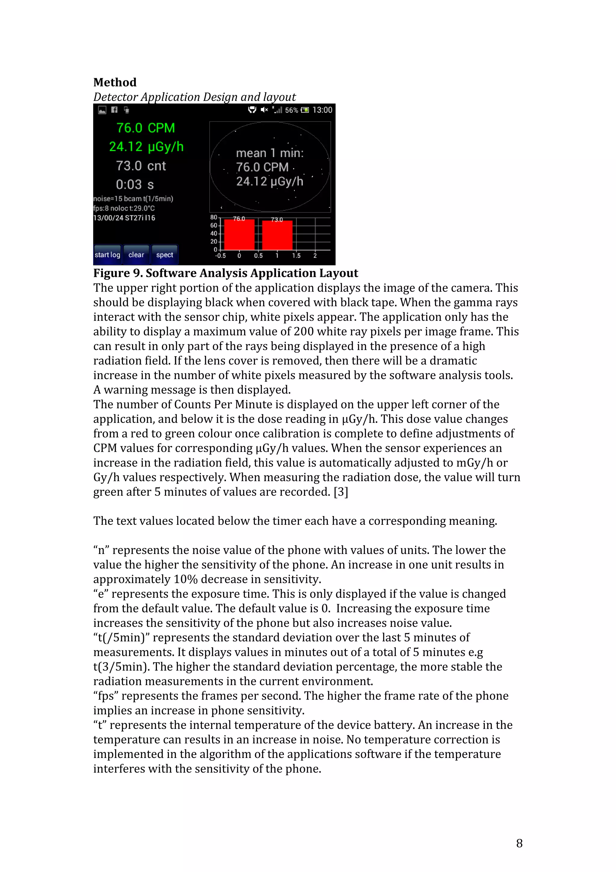 8
Method
Detector Application Design and layout
Figure 9. Software Analysis Application Layout
The upper right portion of the application displays the image of the camera. This
should be displaying black when covered with black tape. When the gamma rays
interact with the sensor chip, white pixels appear. The application only has the
ability to display a maximum value of 200 white ray pixels per image frame. This
can result in only part of the rays being displayed in the presence of a high
radiation field. If the lens cover is removed, then there will be a dramatic
increase in the number of white pixels measured by the software analysis tools.
A warning message is then displayed.
The number of Counts Per Minute is displayed on the upper left corner of the
application, and below it is the dose reading in μGy/h. This dose value changes
from a red to green colour once calibration is complete to define adjustments of
CPM values for corresponding μGy/h values. When the sensor experiences an
increase in the radiation field, this value is automatically adjusted to mGy/h or
Gy/h values respectively. When measuring the radiation dose, the value will turn
green after 5 minutes of values are recorded. [3]
The text values located below the timer each have a corresponding meaning.
“n” represents the noise value of the phone with values of units. The lower the
value the higher the sensitivity of the phone. An increase in one unit results in
approximately 10% decrease in sensitivity.
“e” represents the exposure time. This is only displayed if the value is changed
from the default value. The default value is 0. Increasing the exposure time
increases the sensitivity of the phone but also increases noise value.
“t(/5min)” represents the standard deviation over the last 5 minutes of
measurements. It displays values in minutes out of a total of 5 minutes e.g
t(3/5min). The higher the standard deviation percentage, the more stable the
radiation measurements in the current environment.
“fps” represents the frames per second. The higher the frame rate of the phone
implies an increase in phone sensitivity.
“t” represents the internal temperature of the device battery. An increase in the
temperature can results in an increase in noise. No temperature correction is
implemented in the algorithm of the applications software if the temperature
interferes with the sensitivity of the phone.
 