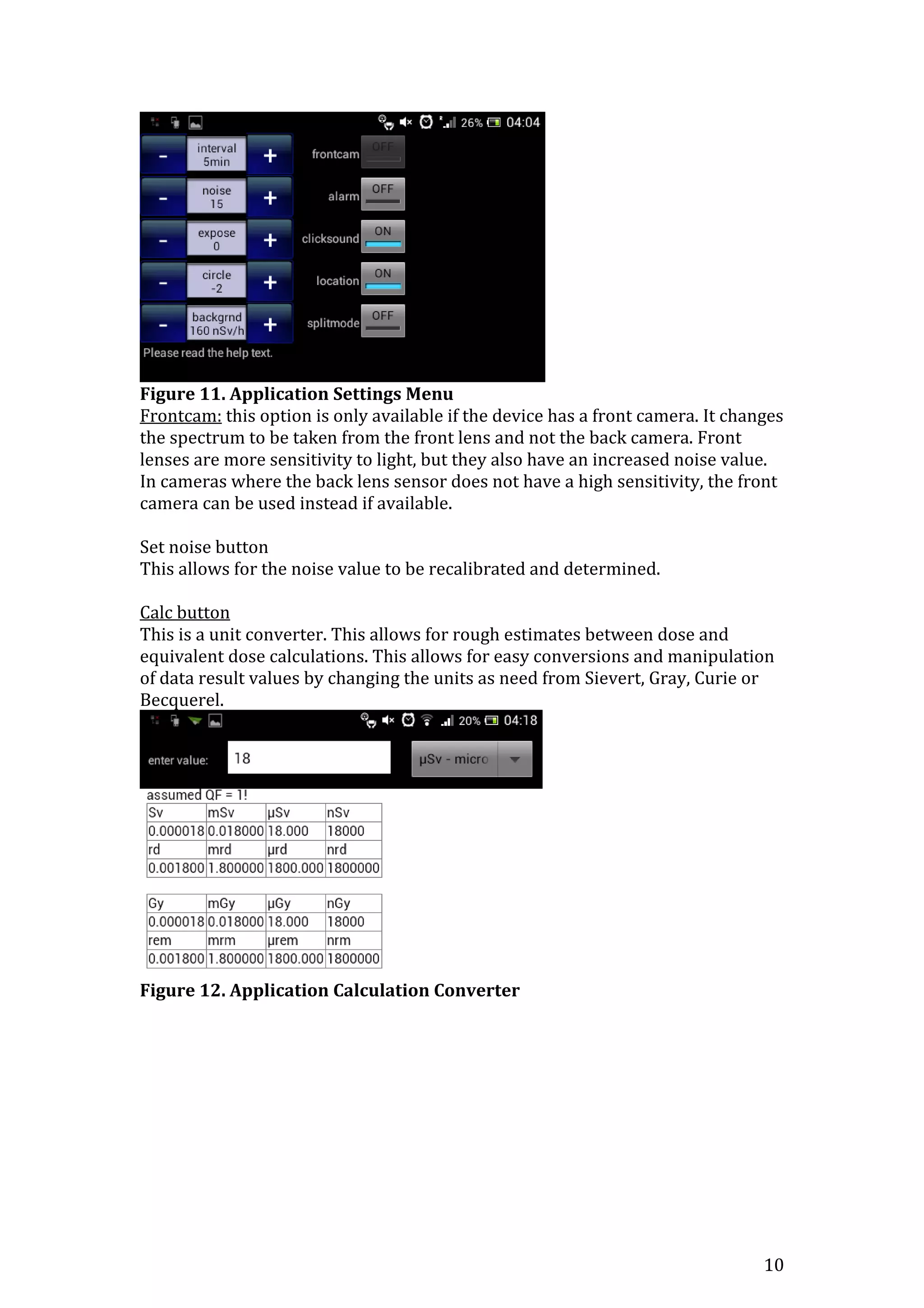 10
Figure 11. Application Settings Menu
Frontcam: this option is only available if the device has a front camera. It changes
the spectrum to be taken from the front lens and not the back camera. Front
lenses are more sensitivity to light, but they also have an increased noise value.
In cameras where the back lens sensor does not have a high sensitivity, the front
camera can be used instead if available.
Set noise button
This allows for the noise value to be recalibrated and determined.
Calc button
This is a unit converter. This allows for rough estimates between dose and
equivalent dose calculations. This allows for easy conversions and manipulation
of data result values by changing the units as need from Sievert, Gray, Curie or
Becquerel.
Figure 12. Application Calculation Converter
 