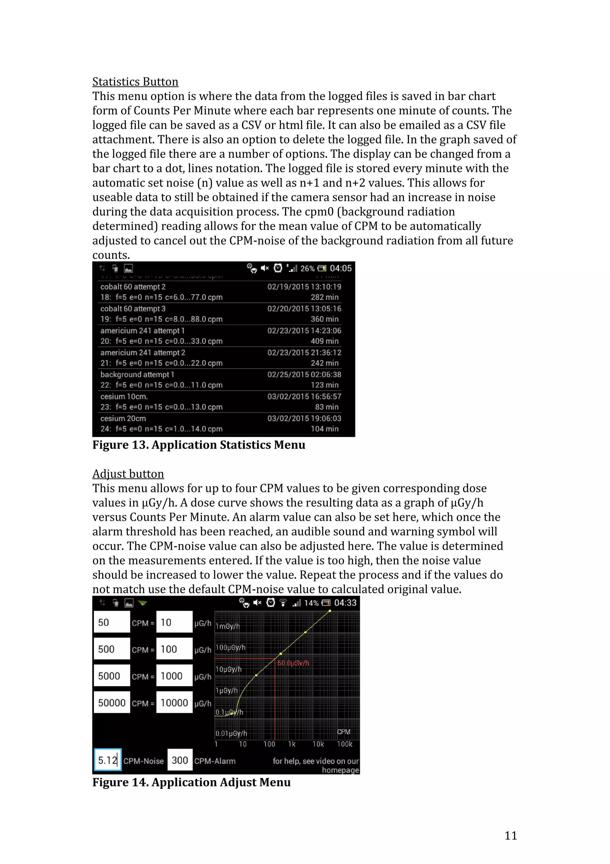 11
Statistics Button
This menu option is where the data from the logged files is saved in bar chart
form of Counts Per Minute where each bar represents one minute of counts. The
logged file can be saved as a CSV or html file. It can also be emailed as a CSV file
attachment. There is also an option to delete the logged file. In the graph saved of
the logged file there are a number of options. The display can be changed from a
bar chart to a dot, lines notation. The logged file is stored every minute with the
automatic set noise (n) value as well as n+1 and n+2 values. This allows for
useable data to still be obtained if the camera sensor had an increase in noise
during the data acquisition process. The cpm0 (background radiation
determined) reading allows for the mean value of CPM to be automatically
adjusted to cancel out the CPM-noise of the background radiation from all future
counts.
Figure 13. Application Statistics Menu
Adjust button
This menu allows for up to four CPM values to be given corresponding dose
values in μGy/h. A dose curve shows the resulting data as a graph of μGy/h
versus Counts Per Minute. An alarm value can also be set here, which once the
alarm threshold has been reached, an audible sound and warning symbol will
occur. The CPM-noise value can also be adjusted here. The value is determined
on the measurements entered. If the value is too high, then the noise value
should be increased to lower the value. Repeat the process and if the values do
not match use the default CPM-noise value to calculated original value.
Figure 14. Application Adjust Menu
 