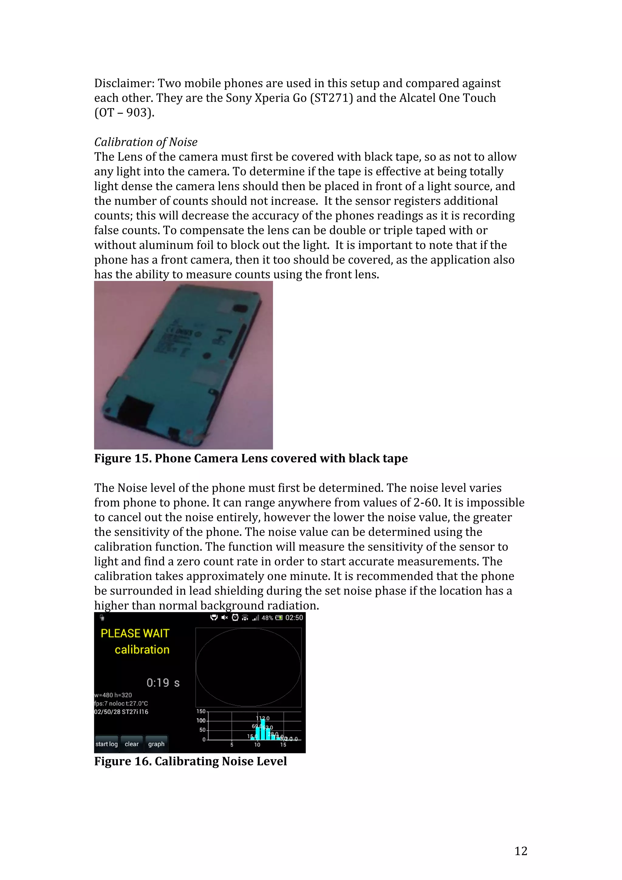 12
Disclaimer: Two mobile phones are used in this setup and compared against
each other. They are the Sony Xperia Go (ST271) and the Alcatel One Touch
(OT – 903).
Calibration of Noise
The Lens of the camera must first be covered with black tape, so as not to allow
any light into the camera. To determine if the tape is effective at being totally
light dense the camera lens should then be placed in front of a light source, and
the number of counts should not increase. It the sensor registers additional
counts; this will decrease the accuracy of the phones readings as it is recording
false counts. To compensate the lens can be double or triple taped with or
without aluminum foil to block out the light. It is important to note that if the
phone has a front camera, then it too should be covered, as the application also
has the ability to measure counts using the front lens.
Figure 15. Phone Camera Lens covered with black tape
The Noise level of the phone must first be determined. The noise level varies
from phone to phone. It can range anywhere from values of 2-60. It is impossible
to cancel out the noise entirely, however the lower the noise value, the greater
the sensitivity of the phone. The noise value can be determined using the
calibration function. The function will measure the sensitivity of the sensor to
light and find a zero count rate in order to start accurate measurements. The
calibration takes approximately one minute. It is recommended that the phone
be surrounded in lead shielding during the set noise phase if the location has a
higher than normal background radiation.
Figure 16. Calibrating Noise Level
 