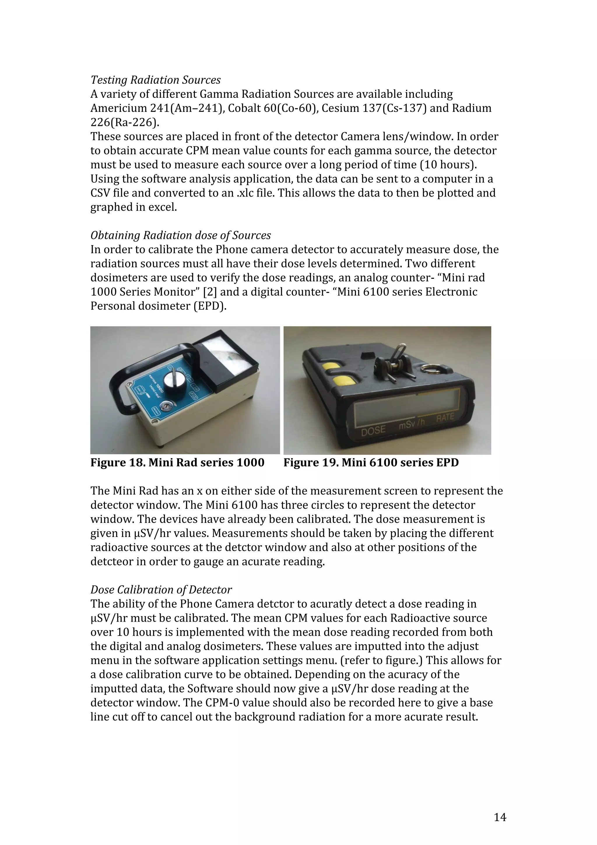14
Testing Radiation Sources
A variety of different Gamma Radiation Sources are available including
Americium 241(Am–241), Cobalt 60(Co-60), Cesium 137(Cs-137) and Radium
226(Ra-226).
These sources are placed in front of the detector Camera lens/window. In order
to obtain accurate CPM mean value counts for each gamma source, the detector
must be used to measure each source over a long period of time (10 hours).
Using the software analysis application, the data can be sent to a computer in a
CSV file and converted to an .xlc file. This allows the data to then be plotted and
graphed in excel.
Obtaining Radiation dose of Sources
In order to calibrate the Phone camera detector to accurately measure dose, the
radiation sources must all have their dose levels determined. Two different
dosimeters are used to verify the dose readings, an analog counter- “Mini rad
1000 Series Monitor” [2] and a digital counter- “Mini 6100 series Electronic
Personal dosimeter (EPD).
Figure 18. Mini Rad series 1000 Figure 19. Mini 6100 series EPD
The Mini Rad has an x on either side of the measurement screen to represent the
detector window. The Mini 6100 has three circles to represent the detector
window. The devices have already been calibrated. The dose measurement is
given in μSV/hr values. Measurements should be taken by placing the different
radioactive sources at the detctor window and also at other positions of the
detcteor in order to gauge an acurate reading.
Dose Calibration of Detector
The ability of the Phone Camera detctor to acuratly detect a dose reading in
μSV/hr must be calibrated. The mean CPM values for each Radioactive source
over 10 hours is implemented with the mean dose reading recorded from both
the digital and analog dosimeters. These values are imputted into the adjust
menu in the software application settings menu. (refer to figure.) This allows for
a dose calibration curve to be obtained. Depending on the acuracy of the
imputted data, the Software should now give a μSV/hr dose reading at the
detector window. The CPM-0 value should also be recorded here to give a base
line cut off to cancel out the background radiation for a more acurate result.
 
