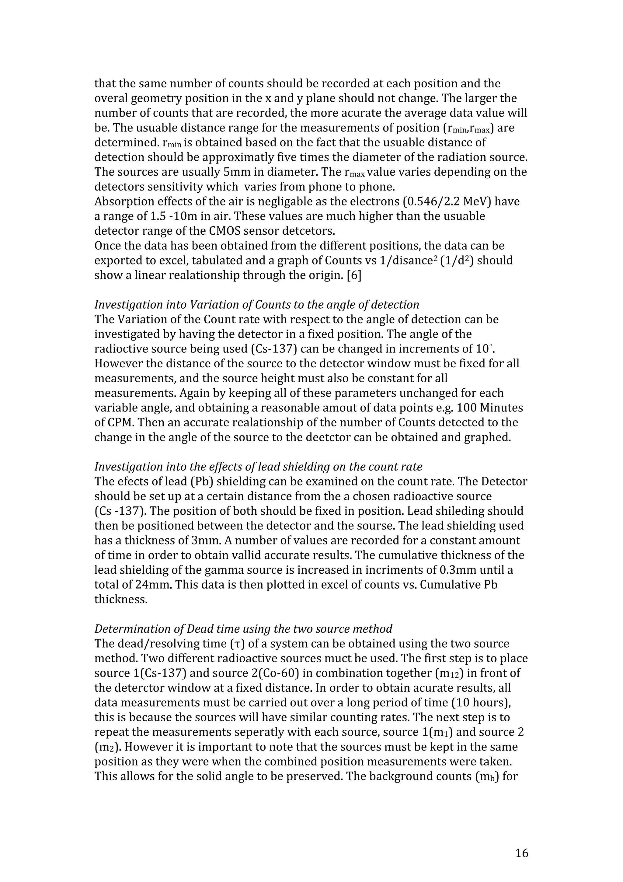 16
that the same number of counts should be recorded at each position and the
overal geometry position in the x and y plane should not change. The larger the
number of counts that are recorded, the more acurate the average data value will
be. The usuable distance range for the measurements of position (rmin,rmax) are
determined. rmin is obtained based on the fact that the usuable distance of
detection should be approximatly five times the diameter of the radiation source.
The sources are usually 5mm in diameter. The rmax value varies depending on the
detectors sensitivity which varies from phone to phone.
Absorption effects of the air is negligable as the electrons (0.546/2.2 MeV) have
a range of 1.5 -10m in air. These values are much higher than the usuable
detector range of the CMOS sensor detcetors.
Once the data has been obtained from the different positions, the data can be
exported to excel, tabulated and a graph of Counts vs 1/disance2 (1/d2) should
show a linear realationship through the origin. [6]
Investigation into Variation of Counts to the angle of detection
The Variation of the Count rate with respect to the angle of detection can be
investigated by having the detector in a fixed position. The angle of the
radioctive source being used (Cs-137) can be changed in increments of 10°.
However the distance of the source to the detector window must be fixed for all
measurements, and the source height must also be constant for all
measurements. Again by keeping all of these parameters unchanged for each
variable angle, and obtaining a reasonable amout of data points e.g. 100 Minutes
of CPM. Then an accurate realationship of the number of Counts detected to the
change in the angle of the source to the deetctor can be obtained and graphed.
Investigation into the effects of lead shielding on the count rate
The efects of lead (Pb) shielding can be examined on the count rate. The Detector
should be set up at a certain distance from the a chosen radioactive source
(Cs -137). The position of both should be fixed in position. Lead shileding should
then be positioned between the detector and the sourse. The lead shielding used
has a thickness of 3mm. A number of values are recorded for a constant amount
of time in order to obtain vallid accurate results. The cumulative thickness of the
lead shielding of the gamma source is increased in incriments of 0.3mm until a
total of 24mm. This data is then plotted in excel of counts vs. Cumulative Pb
thickness.
Determination of Dead time using the two source method
The dead/resolving time (τ) of a system can be obtained using the two source
method. Two different radioactive sources muct be used. The first step is to place
source 1(Cs-137) and source 2(Co-60) in combination together (m12) in front of
the deterctor window at a fixed distance. In order to obtain acurate results, all
data measurements must be carried out over a long period of time (10 hours),
this is because the sources will have similar counting rates. The next step is to
repeat the measurements seperatly with each source, source 1(m1) and source 2
(m2). However it is important to note that the sources must be kept in the same
position as they were when the combined position measurements were taken.
This allows for the solid angle to be preserved. The background counts (mb) for
 