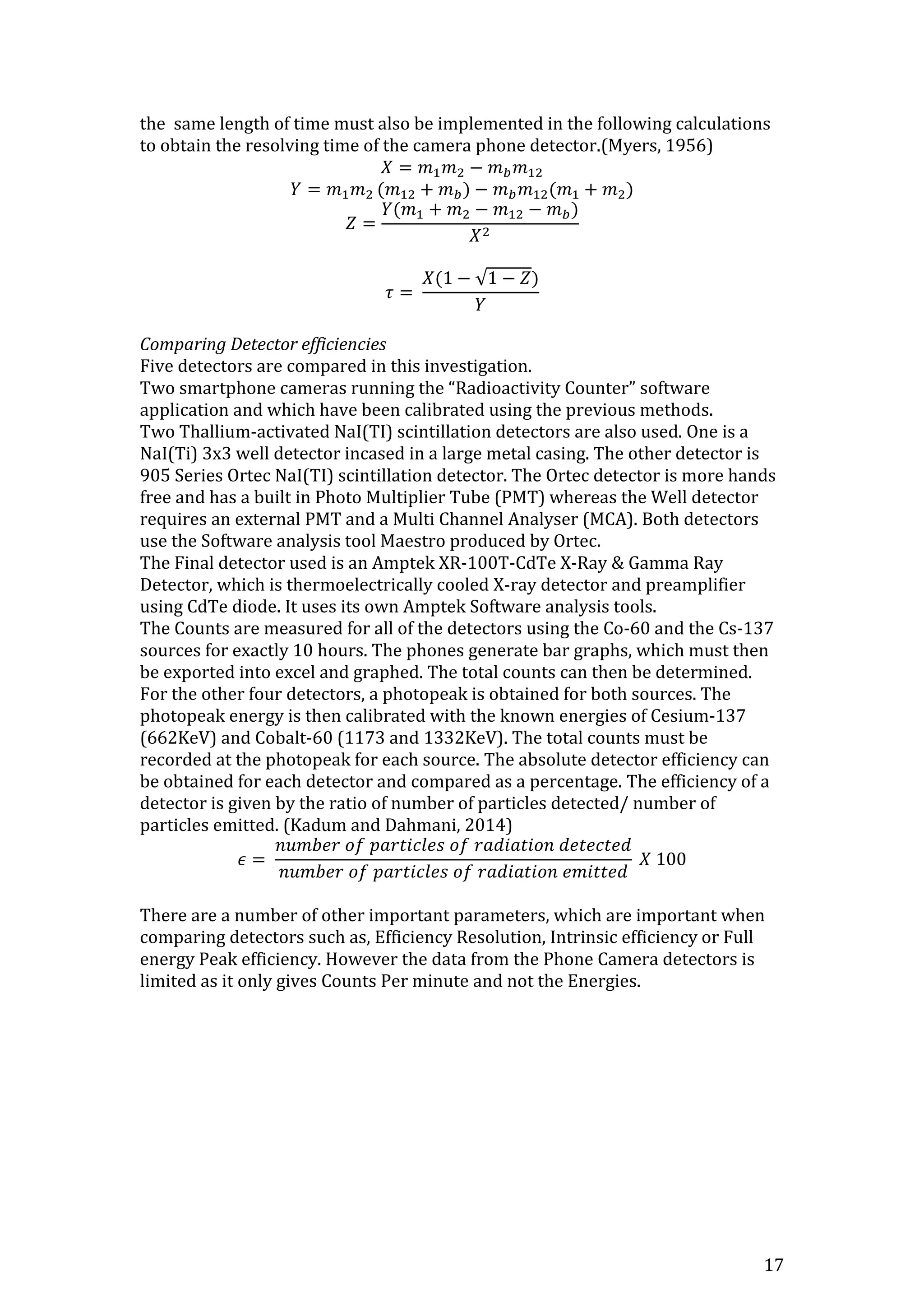 17
the same length of time must also be implemented in the following calculations
to obtain the resolving time of the camera phone detector.(Myers, 1956)
𝑋 = 𝑚1 𝑚2 − 𝑚 𝑏 𝑚12
𝑌 = 𝑚1 𝑚2 (𝑚12 + 𝑚 𝑏) − 𝑚 𝑏 𝑚12(𝑚1 + 𝑚2)
𝑍 =
𝑌(𝑚1 + 𝑚2 − 𝑚12 − 𝑚 𝑏)
𝑋2
𝜏 =
𝑋(1 − √1 − 𝑍)
𝑌
Comparing Detector efficiencies
Five detectors are compared in this investigation.
Two smartphone cameras running the “Radioactivity Counter” software
application and which have been calibrated using the previous methods.
Two Thallium-activated NaI(TI) scintillation detectors are also used. One is a
NaI(Ti) 3x3 well detector incased in a large metal casing. The other detector is
905 Series Ortec NaI(TI) scintillation detector. The Ortec detector is more hands
free and has a built in Photo Multiplier Tube (PMT) whereas the Well detector
requires an external PMT and a Multi Channel Analyser (MCA). Both detectors
use the Software analysis tool Maestro produced by Ortec.
The Final detector used is an Amptek XR-100T-CdTe X-Ray & Gamma Ray
Detector, which is thermoelectrically cooled X-ray detector and preamplifier
using CdTe diode. It uses its own Amptek Software analysis tools.
The Counts are measured for all of the detectors using the Co-60 and the Cs-137
sources for exactly 10 hours. The phones generate bar graphs, which must then
be exported into excel and graphed. The total counts can then be determined.
For the other four detectors, a photopeak is obtained for both sources. The
photopeak energy is then calibrated with the known energies of Cesium-137
(662KeV) and Cobalt-60 (1173 and 1332KeV). The total counts must be
recorded at the photopeak for each source. The absolute detector efficiency can
be obtained for each detector and compared as a percentage. The efficiency of a
detector is given by the ratio of number of particles detected/ number of
particles emitted. (Kadum and Dahmani, 2014)
𝜖 =
𝑛𝑢𝑚𝑏𝑒𝑟 𝑜𝑓 𝑝𝑎𝑟𝑡𝑖𝑐𝑙𝑒𝑠 𝑜𝑓 𝑟𝑎𝑑𝑖𝑎𝑡𝑖𝑜𝑛 𝑑𝑒𝑡𝑒𝑐𝑡𝑒𝑑
𝑛𝑢𝑚𝑏𝑒𝑟 𝑜𝑓 𝑝𝑎𝑟𝑡𝑖𝑐𝑙𝑒𝑠 𝑜𝑓 𝑟𝑎𝑑𝑖𝑎𝑡𝑖𝑜𝑛 𝑒𝑚𝑖𝑡𝑡𝑒𝑑
𝑋 100
There are a number of other important parameters, which are important when
comparing detectors such as, Efficiency Resolution, Intrinsic efficiency or Full
energy Peak efficiency. However the data from the Phone Camera detectors is
limited as it only gives Counts Per minute and not the Energies.
 