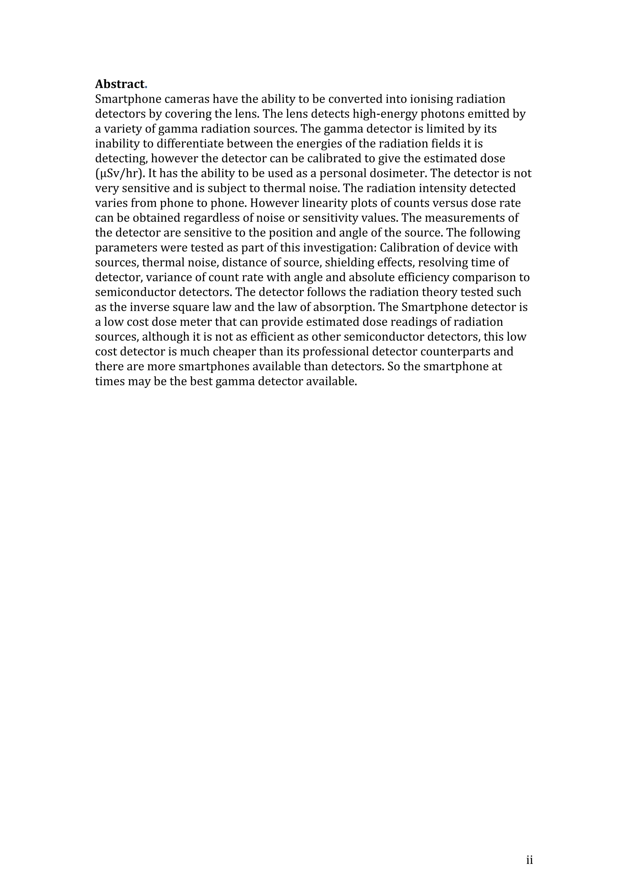 ii
Abstract.
Smartphone cameras have the ability to be converted into ionising radiation
detectors by covering the lens. The lens detects high-energy photons emitted by
a variety of gamma radiation sources. The gamma detector is limited by its
inability to differentiate between the energies of the radiation fields it is
detecting, however the detector can be calibrated to give the estimated dose
(μSv/hr). It has the ability to be used as a personal dosimeter. The detector is not
very sensitive and is subject to thermal noise. The radiation intensity detected
varies from phone to phone. However linearity plots of counts versus dose rate
can be obtained regardless of noise or sensitivity values. The measurements of
the detector are sensitive to the position and angle of the source. The following
parameters were tested as part of this investigation: Calibration of device with
sources, thermal noise, distance of source, shielding effects, resolving time of
detector, variance of count rate with angle and absolute efficiency comparison to
semiconductor detectors. The detector follows the radiation theory tested such
as the inverse square law and the law of absorption. The Smartphone detector is
a low cost dose meter that can provide estimated dose readings of radiation
sources, although it is not as efficient as other semiconductor detectors, this low
cost detector is much cheaper than its professional detector counterparts and
there are more smartphones available than detectors. So the smartphone at
times may be the best gamma detector available.
 