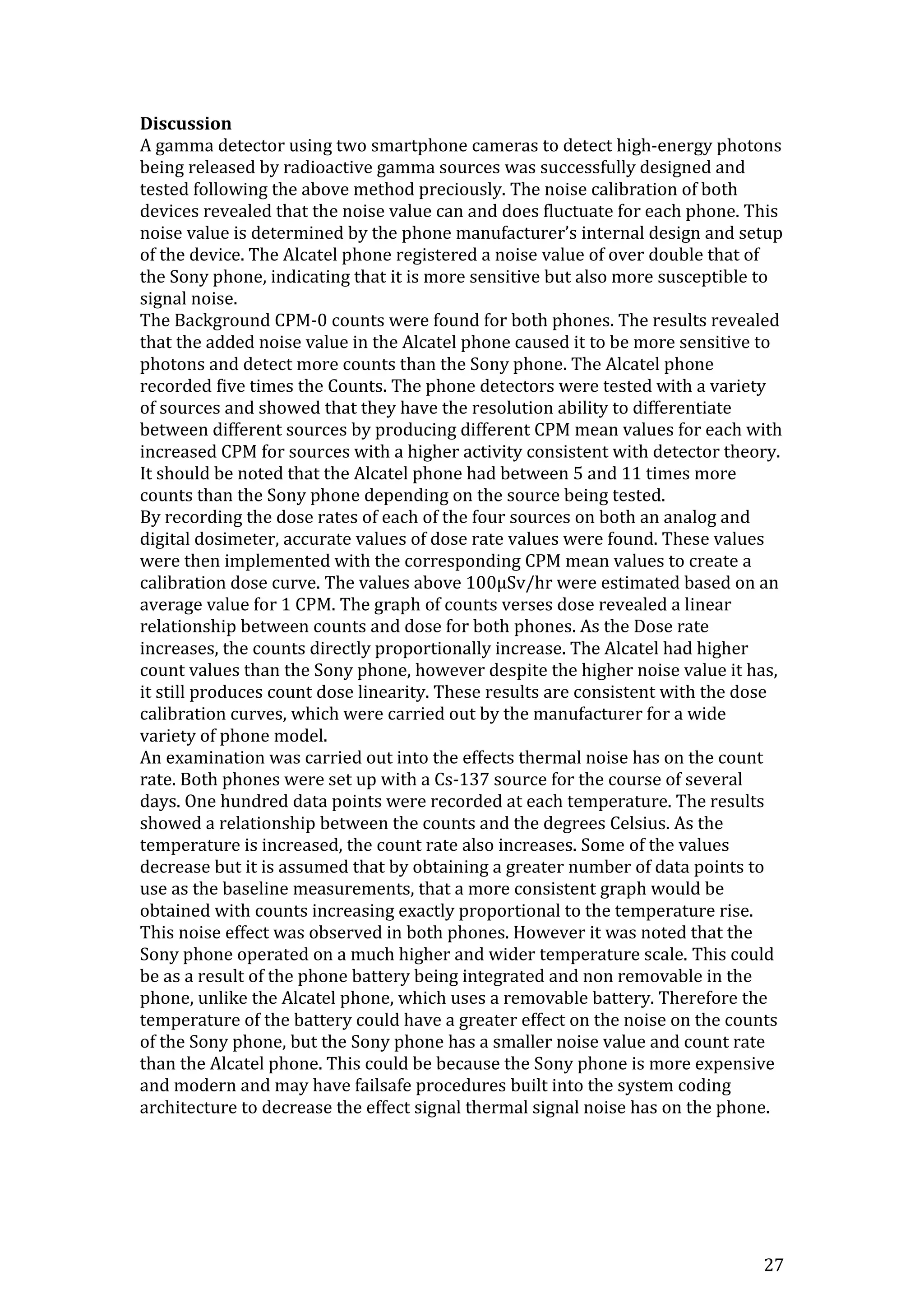 27
Discussion
A gamma detector using two smartphone cameras to detect high-energy photons
being released by radioactive gamma sources was successfully designed and
tested following the above method preciously. The noise calibration of both
devices revealed that the noise value can and does fluctuate for each phone. This
noise value is determined by the phone manufacturer’s internal design and setup
of the device. The Alcatel phone registered a noise value of over double that of
the Sony phone, indicating that it is more sensitive but also more susceptible to
signal noise.
The Background CPM-0 counts were found for both phones. The results revealed
that the added noise value in the Alcatel phone caused it to be more sensitive to
photons and detect more counts than the Sony phone. The Alcatel phone
recorded five times the Counts. The phone detectors were tested with a variety
of sources and showed that they have the resolution ability to differentiate
between different sources by producing different CPM mean values for each with
increased CPM for sources with a higher activity consistent with detector theory.
It should be noted that the Alcatel phone had between 5 and 11 times more
counts than the Sony phone depending on the source being tested.
By recording the dose rates of each of the four sources on both an analog and
digital dosimeter, accurate values of dose rate values were found. These values
were then implemented with the corresponding CPM mean values to create a
calibration dose curve. The values above 100μSv/hr were estimated based on an
average value for 1 CPM. The graph of counts verses dose revealed a linear
relationship between counts and dose for both phones. As the Dose rate
increases, the counts directly proportionally increase. The Alcatel had higher
count values than the Sony phone, however despite the higher noise value it has,
it still produces count dose linearity. These results are consistent with the dose
calibration curves, which were carried out by the manufacturer for a wide
variety of phone model.
An examination was carried out into the effects thermal noise has on the count
rate. Both phones were set up with a Cs-137 source for the course of several
days. One hundred data points were recorded at each temperature. The results
showed a relationship between the counts and the degrees Celsius. As the
temperature is increased, the count rate also increases. Some of the values
decrease but it is assumed that by obtaining a greater number of data points to
use as the baseline measurements, that a more consistent graph would be
obtained with counts increasing exactly proportional to the temperature rise.
This noise effect was observed in both phones. However it was noted that the
Sony phone operated on a much higher and wider temperature scale. This could
be as a result of the phone battery being integrated and non removable in the
phone, unlike the Alcatel phone, which uses a removable battery. Therefore the
temperature of the battery could have a greater effect on the noise on the counts
of the Sony phone, but the Sony phone has a smaller noise value and count rate
than the Alcatel phone. This could be because the Sony phone is more expensive
and modern and may have failsafe procedures built into the system coding
architecture to decrease the effect signal thermal signal noise has on the phone.
 