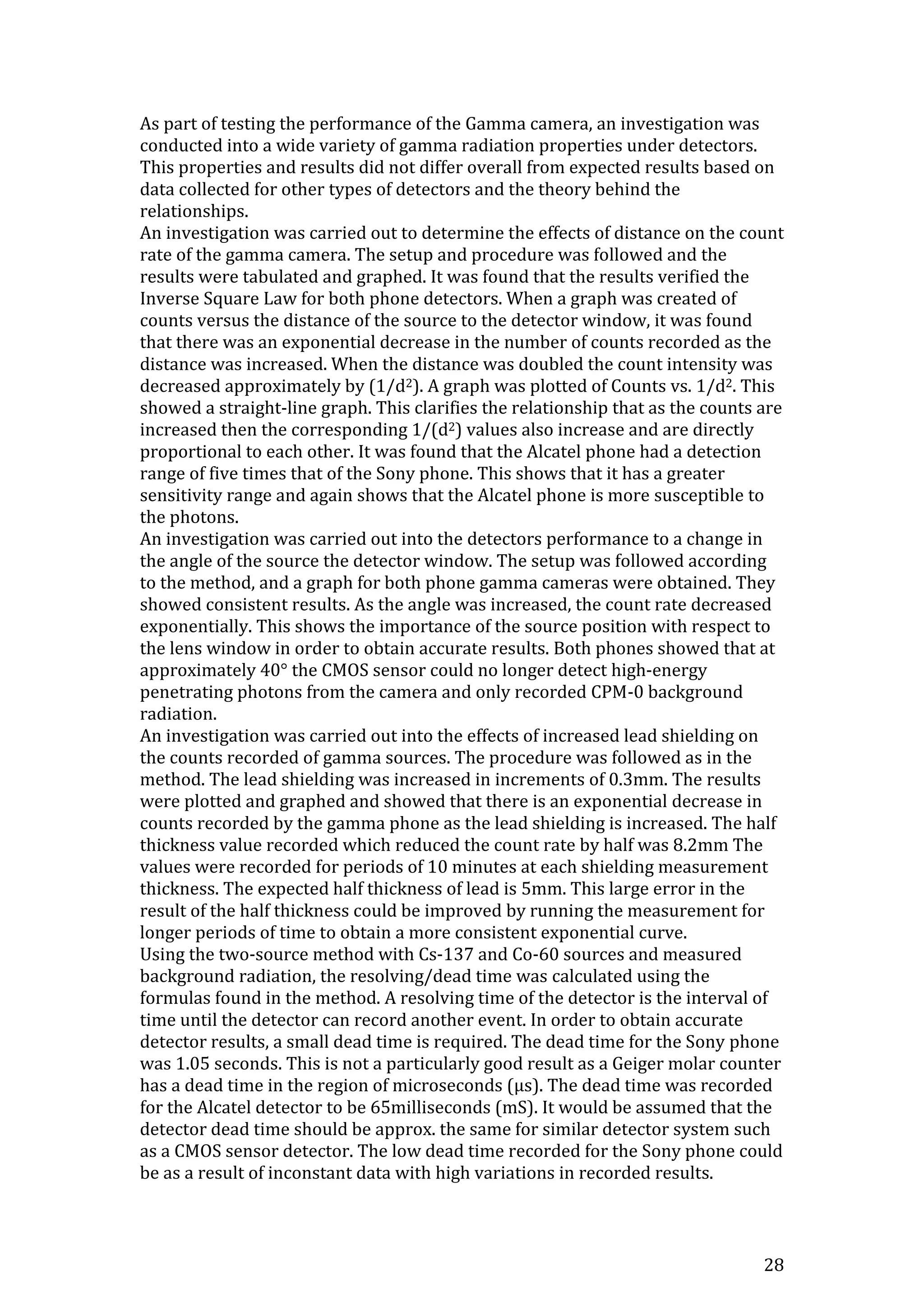 28
As part of testing the performance of the Gamma camera, an investigation was
conducted into a wide variety of gamma radiation properties under detectors.
This properties and results did not differ overall from expected results based on
data collected for other types of detectors and the theory behind the
relationships.
An investigation was carried out to determine the effects of distance on the count
rate of the gamma camera. The setup and procedure was followed and the
results were tabulated and graphed. It was found that the results verified the
Inverse Square Law for both phone detectors. When a graph was created of
counts versus the distance of the source to the detector window, it was found
that there was an exponential decrease in the number of counts recorded as the
distance was increased. When the distance was doubled the count intensity was
decreased approximately by (1/d2). A graph was plotted of Counts vs. 1/d2. This
showed a straight-line graph. This clarifies the relationship that as the counts are
increased then the corresponding 1/(d2) values also increase and are directly
proportional to each other. It was found that the Alcatel phone had a detection
range of five times that of the Sony phone. This shows that it has a greater
sensitivity range and again shows that the Alcatel phone is more susceptible to
the photons.
An investigation was carried out into the detectors performance to a change in
the angle of the source the detector window. The setup was followed according
to the method, and a graph for both phone gamma cameras were obtained. They
showed consistent results. As the angle was increased, the count rate decreased
exponentially. This shows the importance of the source position with respect to
the lens window in order to obtain accurate results. Both phones showed that at
approximately 40° the CMOS sensor could no longer detect high-energy
penetrating photons from the camera and only recorded CPM-0 background
radiation.
An investigation was carried out into the effects of increased lead shielding on
the counts recorded of gamma sources. The procedure was followed as in the
method. The lead shielding was increased in increments of 0.3mm. The results
were plotted and graphed and showed that there is an exponential decrease in
counts recorded by the gamma phone as the lead shielding is increased. The half
thickness value recorded which reduced the count rate by half was 8.2mm The
values were recorded for periods of 10 minutes at each shielding measurement
thickness. The expected half thickness of lead is 5mm. This large error in the
result of the half thickness could be improved by running the measurement for
longer periods of time to obtain a more consistent exponential curve.
Using the two-source method with Cs-137 and Co-60 sources and measured
background radiation, the resolving/dead time was calculated using the
formulas found in the method. A resolving time of the detector is the interval of
time until the detector can record another event. In order to obtain accurate
detector results, a small dead time is required. The dead time for the Sony phone
was 1.05 seconds. This is not a particularly good result as a Geiger molar counter
has a dead time in the region of microseconds (μs). The dead time was recorded
for the Alcatel detector to be 65milliseconds (mS). It would be assumed that the
detector dead time should be approx. the same for similar detector system such
as a CMOS sensor detector. The low dead time recorded for the Sony phone could
be as a result of inconstant data with high variations in recorded results.
 