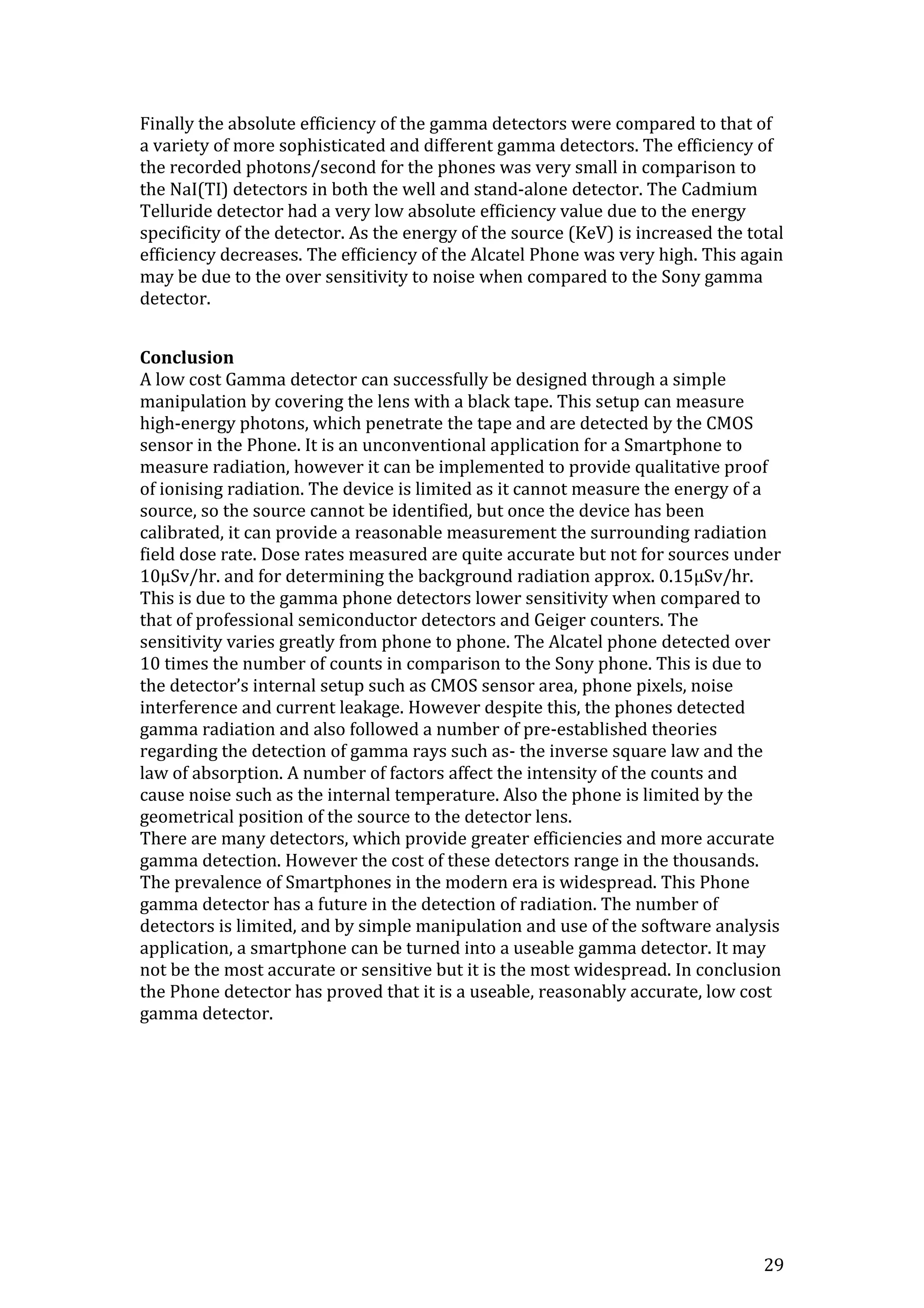 29
Finally the absolute efficiency of the gamma detectors were compared to that of
a variety of more sophisticated and different gamma detectors. The efficiency of
the recorded photons/second for the phones was very small in comparison to
the NaI(TI) detectors in both the well and stand-alone detector. The Cadmium
Telluride detector had a very low absolute efficiency value due to the energy
specificity of the detector. As the energy of the source (KeV) is increased the total
efficiency decreases. The efficiency of the Alcatel Phone was very high. This again
may be due to the over sensitivity to noise when compared to the Sony gamma
detector.
Conclusion
A low cost Gamma detector can successfully be designed through a simple
manipulation by covering the lens with a black tape. This setup can measure
high-energy photons, which penetrate the tape and are detected by the CMOS
sensor in the Phone. It is an unconventional application for a Smartphone to
measure radiation, however it can be implemented to provide qualitative proof
of ionising radiation. The device is limited as it cannot measure the energy of a
source, so the source cannot be identified, but once the device has been
calibrated, it can provide a reasonable measurement the surrounding radiation
field dose rate. Dose rates measured are quite accurate but not for sources under
10μSv/hr. and for determining the background radiation approx. 0.15μSv/hr.
This is due to the gamma phone detectors lower sensitivity when compared to
that of professional semiconductor detectors and Geiger counters. The
sensitivity varies greatly from phone to phone. The Alcatel phone detected over
10 times the number of counts in comparison to the Sony phone. This is due to
the detector’s internal setup such as CMOS sensor area, phone pixels, noise
interference and current leakage. However despite this, the phones detected
gamma radiation and also followed a number of pre-established theories
regarding the detection of gamma rays such as- the inverse square law and the
law of absorption. A number of factors affect the intensity of the counts and
cause noise such as the internal temperature. Also the phone is limited by the
geometrical position of the source to the detector lens.
There are many detectors, which provide greater efficiencies and more accurate
gamma detection. However the cost of these detectors range in the thousands.
The prevalence of Smartphones in the modern era is widespread. This Phone
gamma detector has a future in the detection of radiation. The number of
detectors is limited, and by simple manipulation and use of the software analysis
application, a smartphone can be turned into a useable gamma detector. It may
not be the most accurate or sensitive but it is the most widespread. In conclusion
the Phone detector has proved that it is a useable, reasonably accurate, low cost
gamma detector.
 