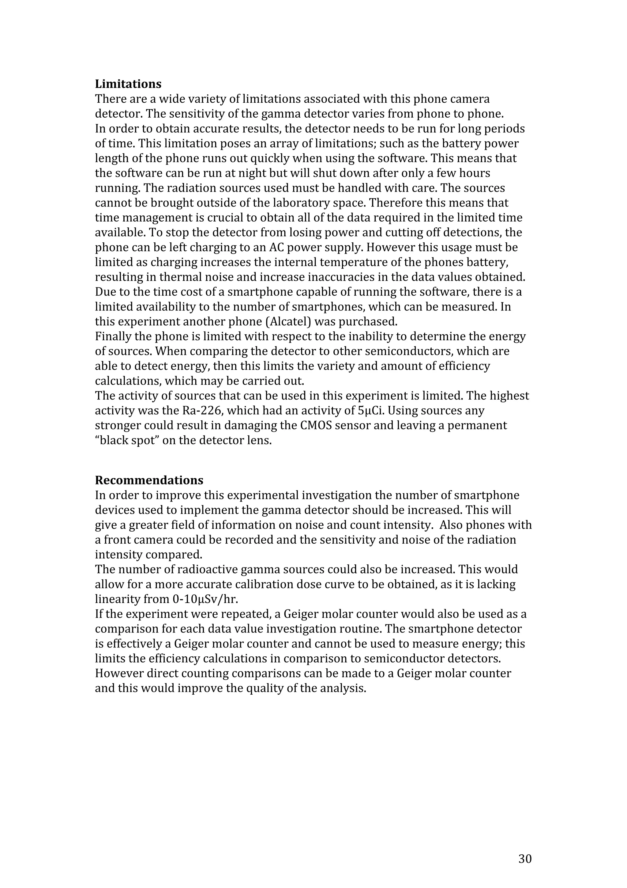 30
Limitations
There are a wide variety of limitations associated with this phone camera
detector. The sensitivity of the gamma detector varies from phone to phone.
In order to obtain accurate results, the detector needs to be run for long periods
of time. This limitation poses an array of limitations; such as the battery power
length of the phone runs out quickly when using the software. This means that
the software can be run at night but will shut down after only a few hours
running. The radiation sources used must be handled with care. The sources
cannot be brought outside of the laboratory space. Therefore this means that
time management is crucial to obtain all of the data required in the limited time
available. To stop the detector from losing power and cutting off detections, the
phone can be left charging to an AC power supply. However this usage must be
limited as charging increases the internal temperature of the phones battery,
resulting in thermal noise and increase inaccuracies in the data values obtained.
Due to the time cost of a smartphone capable of running the software, there is a
limited availability to the number of smartphones, which can be measured. In
this experiment another phone (Alcatel) was purchased.
Finally the phone is limited with respect to the inability to determine the energy
of sources. When comparing the detector to other semiconductors, which are
able to detect energy, then this limits the variety and amount of efficiency
calculations, which may be carried out.
The activity of sources that can be used in this experiment is limited. The highest
activity was the Ra-226, which had an activity of 5μCi. Using sources any
stronger could result in damaging the CMOS sensor and leaving a permanent
“black spot” on the detector lens.
Recommendations
In order to improve this experimental investigation the number of smartphone
devices used to implement the gamma detector should be increased. This will
give a greater field of information on noise and count intensity. Also phones with
a front camera could be recorded and the sensitivity and noise of the radiation
intensity compared.
The number of radioactive gamma sources could also be increased. This would
allow for a more accurate calibration dose curve to be obtained, as it is lacking
linearity from 0-10μSv/hr.
If the experiment were repeated, a Geiger molar counter would also be used as a
comparison for each data value investigation routine. The smartphone detector
is effectively a Geiger molar counter and cannot be used to measure energy; this
limits the efficiency calculations in comparison to semiconductor detectors.
However direct counting comparisons can be made to a Geiger molar counter
and this would improve the quality of the analysis.
 