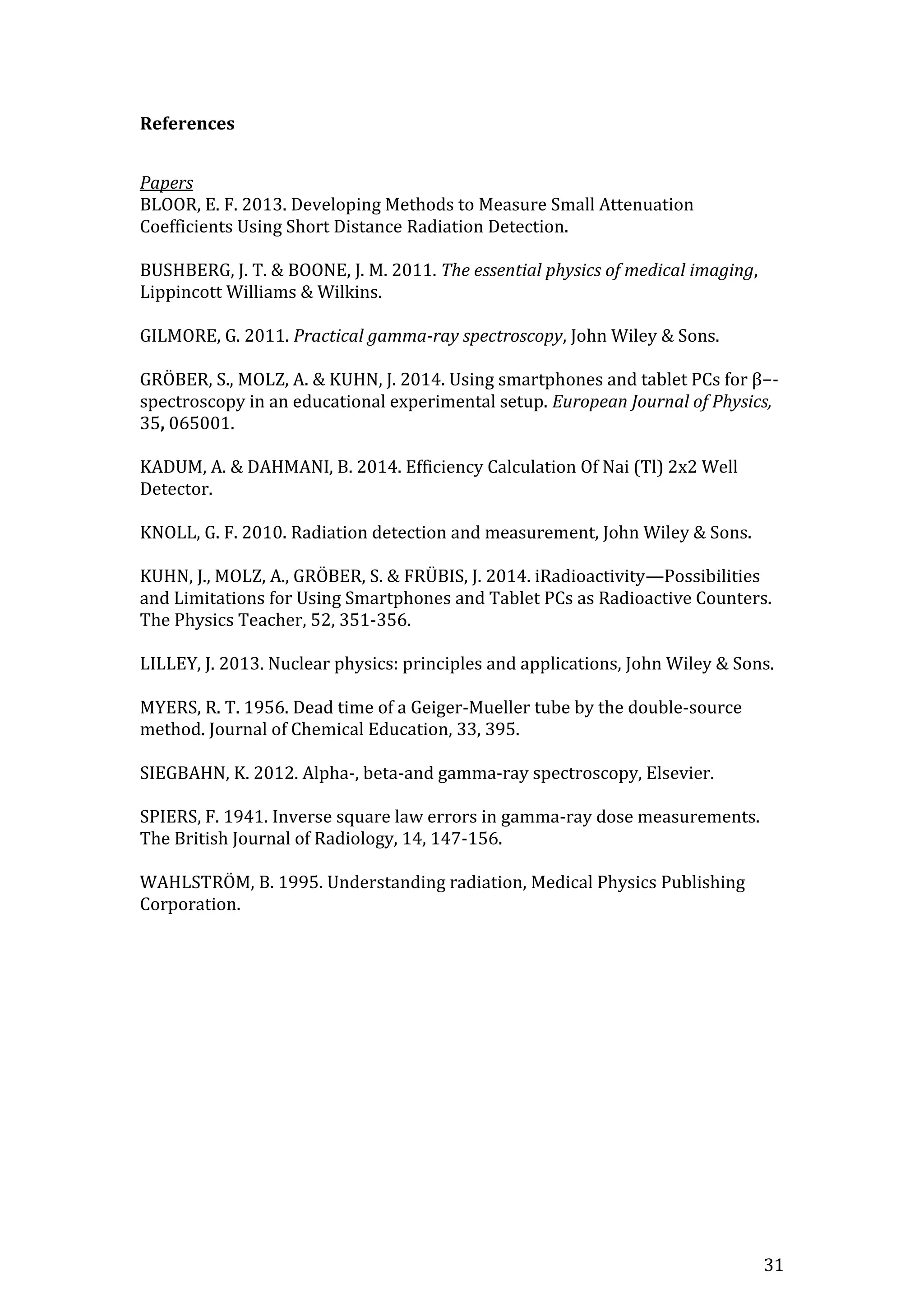 31
References
Papers
BLOOR, E. F. 2013. Developing Methods to Measure Small Attenuation
Coefficients Using Short Distance Radiation Detection.
BUSHBERG, J. T. & BOONE, J. M. 2011. The essential physics of medical imaging,
Lippincott Williams & Wilkins.
GILMORE, G. 2011. Practical gamma-ray spectroscopy, John Wiley & Sons.
GRÖBER, S., MOLZ, A. & KUHN, J. 2014. Using smartphones and tablet PCs for β−-
spectroscopy in an educational experimental setup. European Journal of Physics,
35, 065001.
KADUM, A. & DAHMANI, B. 2014. Efficiency Calculation Of Nai (Tl) 2x2 Well
Detector.
KNOLL, G. F. 2010. Radiation detection and measurement, John Wiley & Sons.
KUHN, J., MOLZ, A., GRÖBER, S. & FRÜBIS, J. 2014. iRadioactivity—Possibilities
and Limitations for Using Smartphones and Tablet PCs as Radioactive Counters.
The Physics Teacher, 52, 351-356.
LILLEY, J. 2013. Nuclear physics: principles and applications, John Wiley & Sons.
MYERS, R. T. 1956. Dead time of a Geiger-Mueller tube by the double-source
method. Journal of Chemical Education, 33, 395.
SIEGBAHN, K. 2012. Alpha-, beta-and gamma-ray spectroscopy, Elsevier.
SPIERS, F. 1941. Inverse square law errors in gamma-ray dose measurements.
The British Journal of Radiology, 14, 147-156.
WAHLSTRÖM, B. 1995. Understanding radiation, Medical Physics Publishing
Corporation.
 