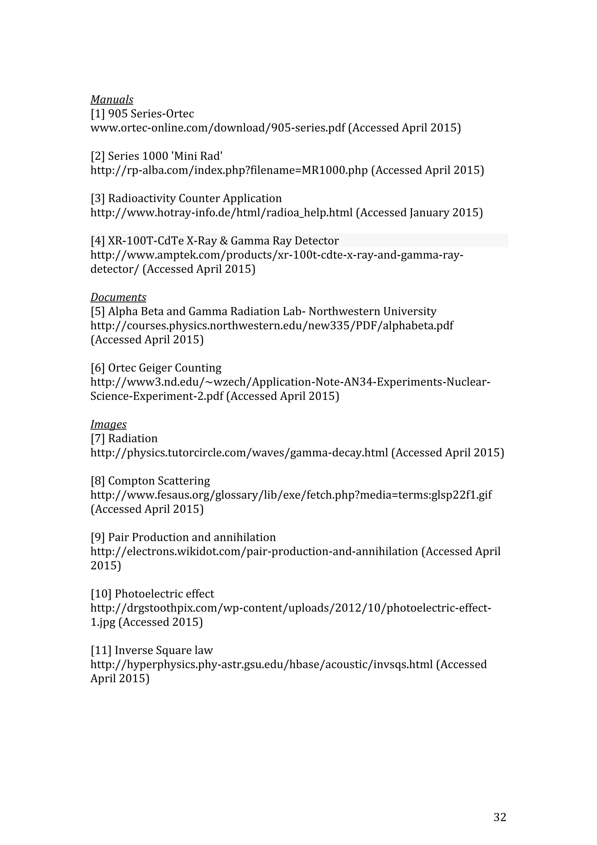 32
Manuals
[1] 905 Series-Ortec
www.ortec-online.com/download/905-series.pdf (Accessed April 2015)
[2] Series 1000 'Mini Rad'
http://rp-alba.com/index.php?filename=MR1000.php (Accessed April 2015)
[3] Radioactivity Counter Application
http://www.hotray-info.de/html/radioa_help.html (Accessed January 2015)
[4] XR-100T-CdTe X-Ray & Gamma Ray Detector
http://www.amptek.com/products/xr-100t-cdte-x-ray-and-gamma-ray-
detector/ (Accessed April 2015)
Documents
[5] Alpha Beta and Gamma Radiation Lab- Northwestern University
http://courses.physics.northwestern.edu/new335/PDF/alphabeta.pdf
(Accessed April 2015)
[6] Ortec Geiger Counting
http://www3.nd.edu/~wzech/Application-Note-AN34-Experiments-Nuclear-
Science-Experiment-2.pdf (Accessed April 2015)
Images
[7] Radiation
http://physics.tutorcircle.com/waves/gamma-decay.html (Accessed April 2015)
[8] Compton Scattering
http://www.fesaus.org/glossary/lib/exe/fetch.php?media=terms:glsp22f1.gif
(Accessed April 2015)
[9] Pair Production and annihilation
http://electrons.wikidot.com/pair-production-and-annihilation (Accessed April
2015)
[10] Photoelectric effect
http://drgstoothpix.com/wp-content/uploads/2012/10/photoelectric-effect-
1.jpg (Accessed 2015)
[11] Inverse Square law
http://hyperphysics.phy-astr.gsu.edu/hbase/acoustic/invsqs.html (Accessed
April 2015)
 