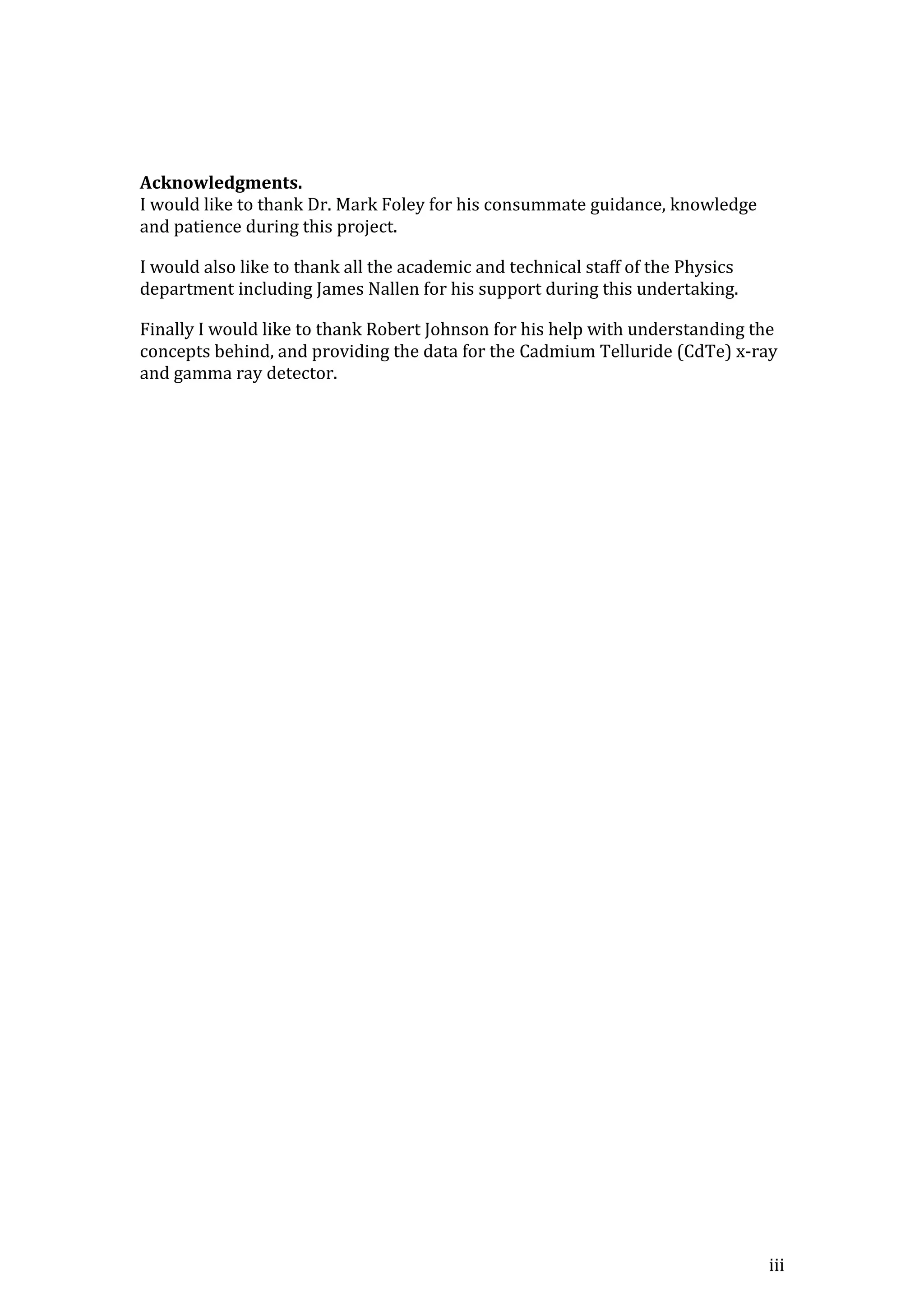 iii
Acknowledgments.
I would like to thank Dr. Mark Foley for his consummate guidance, knowledge
and patience during this project.
I would also like to thank all the academic and technical staff of the Physics
department including James Nallen for his support during this undertaking.
Finally I would like to thank Robert Johnson for his help with understanding the
concepts behind, and providing the data for the Cadmium Telluride (CdTe) x-ray
and gamma ray detector.
 