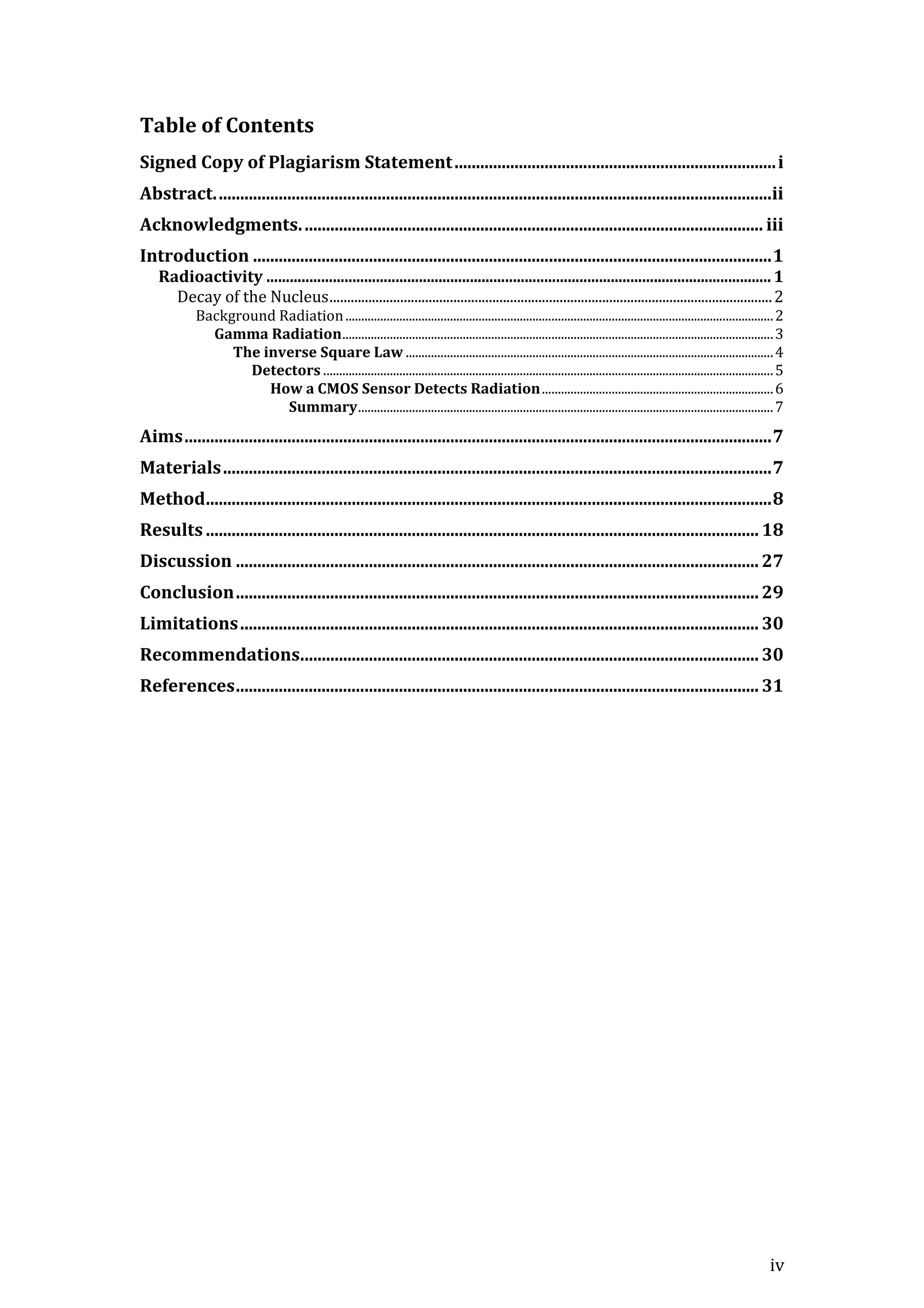 iv
Table of Contents
Signed Copy of Plagiarism Statement...........................................................................i
Abstract..................................................................................................................................ii
Acknowledgments............................................................................................................ iii
Introduction .........................................................................................................................1
Radioactivity .................................................................................................................................1
Decay of the Nucleus.............................................................................................................................2
Background Radiation.......................................................................................................................................2
Gamma Radiation........................................................................................................................................3
The inverse Square Law ....................................................................................................................4
Detectors ..............................................................................................................................................5
How a CMOS Sensor Detects Radiation.........................................................................6
Summary...................................................................................................................................7
Aims.........................................................................................................................................7
Materials................................................................................................................................7
Method....................................................................................................................................8
Results .................................................................................................................................18
Discussion .......................................................................................................................... 27
Conclusion.......................................................................................................................... 29
Limitations......................................................................................................................... 30
Recommendations...........................................................................................................30
References.......................................................................................................................... 31
 