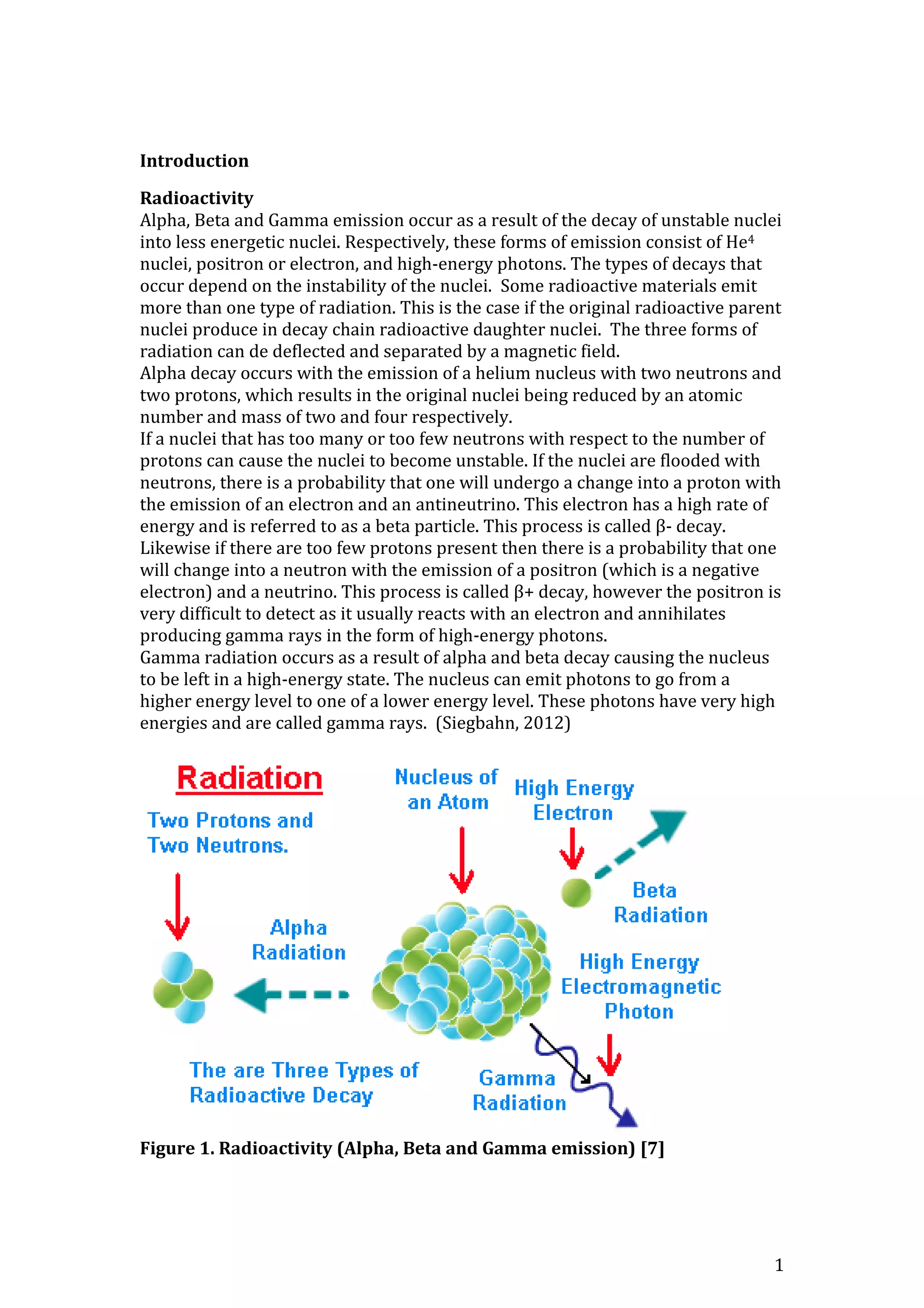 1
Introduction
Radioactivity
Alpha, Beta and Gamma emission occur as a result of the decay of unstable nuclei
into less energetic nuclei. Respectively, these forms of emission consist of He4
nuclei, positron or electron, and high-energy photons. The types of decays that
occur depend on the instability of the nuclei. Some radioactive materials emit
more than one type of radiation. This is the case if the original radioactive parent
nuclei produce in decay chain radioactive daughter nuclei. The three forms of
radiation can de deflected and separated by a magnetic field.
Alpha decay occurs with the emission of a helium nucleus with two neutrons and
two protons, which results in the original nuclei being reduced by an atomic
number and mass of two and four respectively.
If a nuclei that has too many or too few neutrons with respect to the number of
protons can cause the nuclei to become unstable. If the nuclei are flooded with
neutrons, there is a probability that one will undergo a change into a proton with
the emission of an electron and an antineutrino. This electron has a high rate of
energy and is referred to as a beta particle. This process is called β- decay.
Likewise if there are too few protons present then there is a probability that one
will change into a neutron with the emission of a positron (which is a negative
electron) and a neutrino. This process is called β+ decay, however the positron is
very difficult to detect as it usually reacts with an electron and annihilates
producing gamma rays in the form of high-energy photons.
Gamma radiation occurs as a result of alpha and beta decay causing the nucleus
to be left in a high-energy state. The nucleus can emit photons to go from a
higher energy level to one of a lower energy level. These photons have very high
energies and are called gamma rays. (Siegbahn, 2012)
Figure 1. Radioactivity (Alpha, Beta and Gamma emission) [7]
 