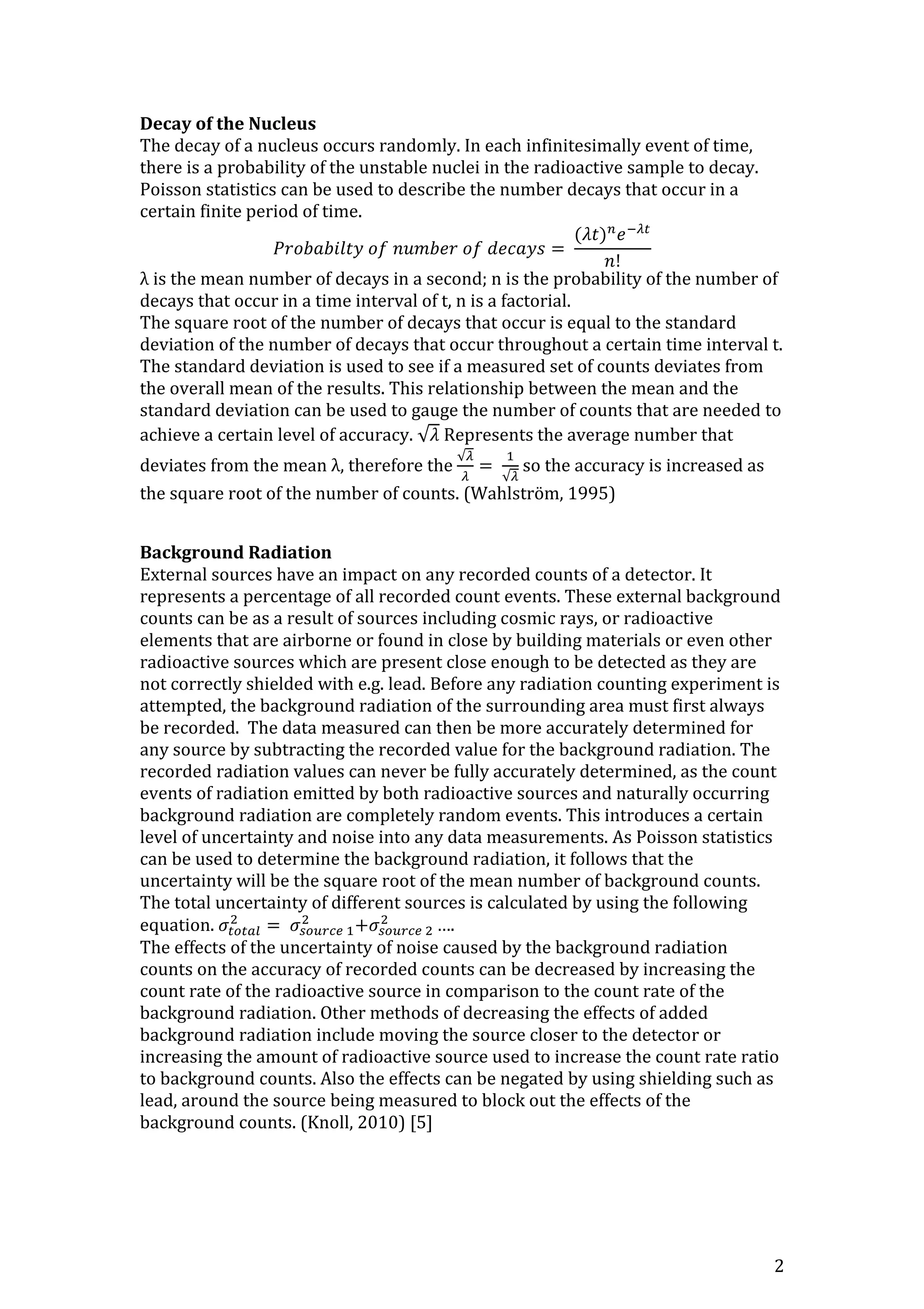 2
Decay of the Nucleus
The decay of a nucleus occurs randomly. In each infinitesimally event of time,
there is a probability of the unstable nuclei in the radioactive sample to decay.
Poisson statistics can be used to describe the number decays that occur in a
certain finite period of time.
𝑃𝑟𝑜𝑏𝑎𝑏𝑖𝑙𝑡𝑦 𝑜𝑓 𝑛𝑢𝑚𝑏𝑒𝑟 𝑜𝑓 𝑑𝑒𝑐𝑎𝑦𝑠 =
(𝜆𝑡) 𝑛
𝑒−𝜆𝑡
𝑛!
λ is the mean number of decays in a second; n is the probability of the number of
decays that occur in a time interval of t, n is a factorial.
The square root of the number of decays that occur is equal to the standard
deviation of the number of decays that occur throughout a certain time interval t.
The standard deviation is used to see if a measured set of counts deviates from
the overall mean of the results. This relationship between the mean and the
standard deviation can be used to gauge the number of counts that are needed to
achieve a certain level of accuracy. √𝜆 Represents the average number that
deviates from the mean λ, therefore the
√𝜆
𝜆
=
1
√𝜆
so the accuracy is increased as
the square root of the number of counts. (Wahlström, 1995)
Background Radiation
External sources have an impact on any recorded counts of a detector. It
represents a percentage of all recorded count events. These external background
counts can be as a result of sources including cosmic rays, or radioactive
elements that are airborne or found in close by building materials or even other
radioactive sources which are present close enough to be detected as they are
not correctly shielded with e.g. lead. Before any radiation counting experiment is
attempted, the background radiation of the surrounding area must first always
be recorded. The data measured can then be more accurately determined for
any source by subtracting the recorded value for the background radiation. The
recorded radiation values can never be fully accurately determined, as the count
events of radiation emitted by both radioactive sources and naturally occurring
background radiation are completely random events. This introduces a certain
level of uncertainty and noise into any data measurements. As Poisson statistics
can be used to determine the background radiation, it follows that the
uncertainty will be the square root of the mean number of background counts.
The total uncertainty of different sources is calculated by using the following
equation. 𝜎𝑡𝑜𝑡𝑎𝑙
2
= 𝜎𝑠𝑜𝑢𝑟𝑐𝑒 1
2
+𝜎𝑠𝑜𝑢𝑟𝑐𝑒 2
2
….
The effects of the uncertainty of noise caused by the background radiation
counts on the accuracy of recorded counts can be decreased by increasing the
count rate of the radioactive source in comparison to the count rate of the
background radiation. Other methods of decreasing the effects of added
background radiation include moving the source closer to the detector or
increasing the amount of radioactive source used to increase the count rate ratio
to background counts. Also the effects can be negated by using shielding such as
lead, around the source being measured to block out the effects of the
background counts. (Knoll, 2010) [5]
 