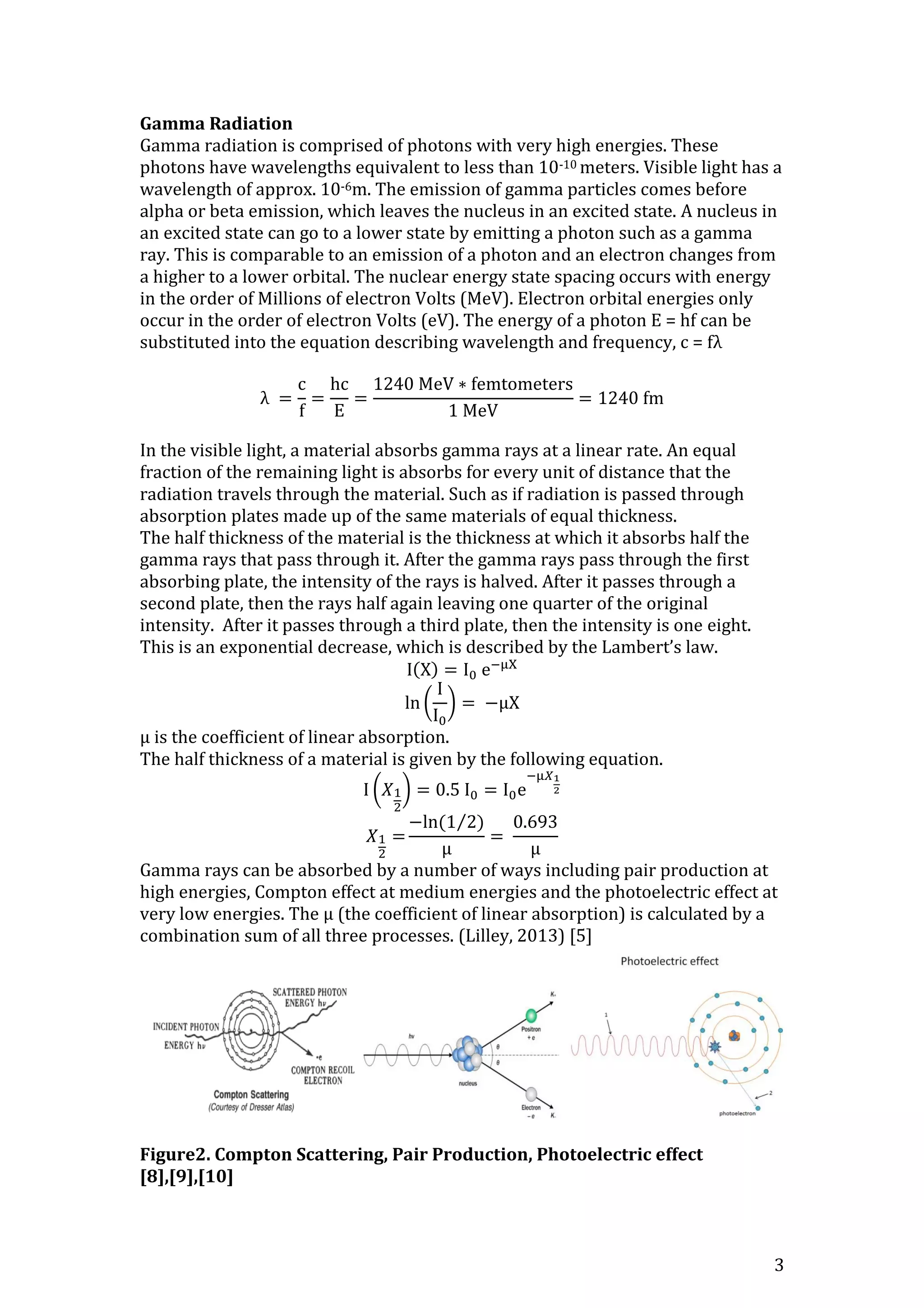 3
Gamma Radiation
Gamma radiation is comprised of photons with very high energies. These
photons have wavelengths equivalent to less than 10-10 meters. Visible light has a
wavelength of approx. 10-6m. The emission of gamma particles comes before
alpha or beta emission, which leaves the nucleus in an excited state. A nucleus in
an excited state can go to a lower state by emitting a photon such as a gamma
ray. This is comparable to an emission of a photon and an electron changes from
a higher to a lower orbital. The nuclear energy state spacing occurs with energy
in the order of Millions of electron Volts (MeV). Electron orbital energies only
occur in the order of electron Volts (eV). The energy of a photon E = hf can be
substituted into the equation describing wavelength and frequency, c = fλ
λ =
c
f
=
hc
E
=
1240 MeV ∗ femtometers
1 MeV
= 1240 fm
In the visible light, a material absorbs gamma rays at a linear rate. An equal
fraction of the remaining light is absorbs for every unit of distance that the
radiation travels through the material. Such as if radiation is passed through
absorption plates made up of the same materials of equal thickness.
The half thickness of the material is the thickness at which it absorbs half the
gamma rays that pass through it. After the gamma rays pass through the first
absorbing plate, the intensity of the rays is halved. After it passes through a
second plate, then the rays half again leaving one quarter of the original
intensity. After it passes through a third plate, then the intensity is one eight.
This is an exponential decrease, which is described by the Lambert’s law.
I(X) = I0 e−μX
ln (
I
I0
) = −μX
μ is the coefficient of linear absorption.
The half thickness of a material is given by the following equation.
I (𝑋1
2
) = 0.5 I0 = I0e
−μ𝑋1
2
𝑋1
2
=
−ln(1 2)⁄
μ
=
0.693
μ
Gamma rays can be absorbed by a number of ways including pair production at
high energies, Compton effect at medium energies and the photoelectric effect at
very low energies. The μ (the coefficient of linear absorption) is calculated by a
combination sum of all three processes. (Lilley, 2013) [5]
Figure2. Compton Scattering, Pair Production, Photoelectric effect
[8],[9],[10]
 