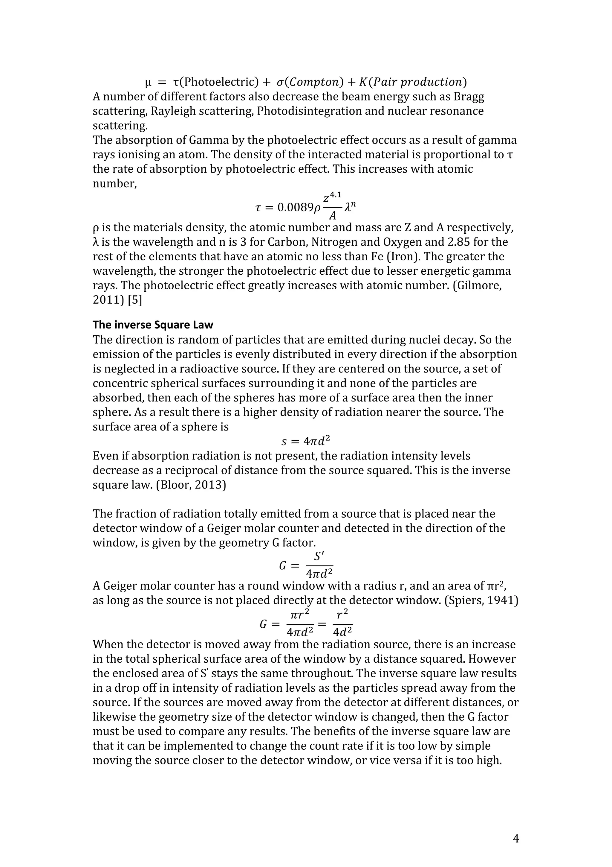 4
μ = τ(Photoelectric) + 𝜎(𝐶𝑜𝑚𝑝𝑡𝑜𝑛) + 𝐾(𝑃𝑎𝑖𝑟 𝑝𝑟𝑜𝑑𝑢𝑐𝑡𝑖𝑜𝑛)
A number of different factors also decrease the beam energy such as Bragg
scattering, Rayleigh scattering, Photodisintegration and nuclear resonance
scattering.
The absorption of Gamma by the photoelectric effect occurs as a result of gamma
rays ionising an atom. The density of the interacted material is proportional to τ
the rate of absorption by photoelectric effect. This increases with atomic
number,
𝜏 = 0.0089𝜌
𝑧4.1
𝐴
𝜆 𝑛
ρ is the materials density, the atomic number and mass are Z and A respectively,
λ is the wavelength and n is 3 for Carbon, Nitrogen and Oxygen and 2.85 for the
rest of the elements that have an atomic no less than Fe (Iron). The greater the
wavelength, the stronger the photoelectric effect due to lesser energetic gamma
rays. The photoelectric effect greatly increases with atomic number. (Gilmore,
2011) [5]
The inverse Square Law
The direction is random of particles that are emitted during nuclei decay. So the
emission of the particles is evenly distributed in every direction if the absorption
is neglected in a radioactive source. If they are centered on the source, a set of
concentric spherical surfaces surrounding it and none of the particles are
absorbed, then each of the spheres has more of a surface area then the inner
sphere. As a result there is a higher density of radiation nearer the source. The
surface area of a sphere is
𝑠 = 4𝜋𝑑2
Even if absorption radiation is not present, the radiation intensity levels
decrease as a reciprocal of distance from the source squared. This is the inverse
square law. (Bloor, 2013)
The fraction of radiation totally emitted from a source that is placed near the
detector window of a Geiger molar counter and detected in the direction of the
window, is given by the geometry G factor.
𝐺 =
𝑆′
4𝜋𝑑2
A Geiger molar counter has a round window with a radius r, and an area of πr2,
as long as the source is not placed directly at the detector window. (Spiers, 1941)
𝐺 =
𝜋𝑟2
4𝜋𝑑2
=
𝑟2
4𝑑2
When the detector is moved away from the radiation source, there is an increase
in the total spherical surface area of the window by a distance squared. However
the enclosed area of S’ stays the same throughout. The inverse square law results
in a drop off in intensity of radiation levels as the particles spread away from the
source. If the sources are moved away from the detector at different distances, or
likewise the geometry size of the detector window is changed, then the G factor
must be used to compare any results. The benefits of the inverse square law are
that it can be implemented to change the count rate if it is too low by simple
moving the source closer to the detector window, or vice versa if it is too high.
 