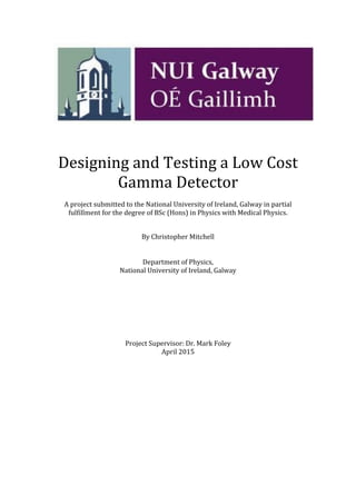 Designing and Testing a Low Cost
Gamma Detector
A project submitted to the National University of Ireland, Galway in partial
fulfillment for the degree of BSc (Hons) in Physics with Medical Physics.
By Christopher Mitchell
Department of Physics,
National University of Ireland, Galway
Project Supervisor: Dr. Mark Foley
April 2015
 