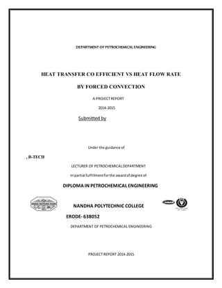 DEPARTMENT OF PETROCHEMICAL ENGINEERING
HEAT TRANSFER CO EFFICIENT VS HEAT FLOW RATE
BY FORCED CONVECTION
A PROJECTREPORT
2014-2015
Submitted by
Under the guidance of
, B-TECH
LECTURER OF PETROCHEMICALDEPARTMENT
In partial fulfillmentforthe awardof degree of
DIPLOMA IN PETROCHEMICAL ENGINEERING
NANDHA POLYTECHNIC COLLEGE
ERODE- 638052
DEPARTMENT OF PETROCHEMICAL ENGINEERING
PROJECT REPORT 2014-2015
 