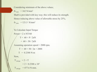 Considering minimum of the above values;
fs max = 162 N/mm2
Shaft is provided with key way; this will reduce its strength.
Hence reducing above value of allowable stress by 25%,
fs max = 121.5 N/mm2
To Calculate Input Torque
Power = 2  NT/60
T = 60 × P / 2πN
= 60 × 50 / 2πN
Assuming operation speed = 2000 rpm.
T = 60 × 50 / 2π × 2000
T = 0.2388 N-m
Now,
T design = 2 × T
= 2 × 0.2388 x 103
T design = 477.6 N-mm.
 