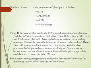Numbers of bars = circumference of plate/ pitch of the belt
= πD1/p
= π*122/9.525
= 40.238
= 40 (assuming)
These 40 bars are welded inside of a 122mm pitch diameter of circular plate.
Each bar is 9 degree apart from each other. These 40 bars then welded on a
smaller diameter plate of 112mm pitch diameter to their corresponding
positions. Distance between the two plates of a cone is obtained as 150mm.
Hence 40 bars are used to transmit the entire torque. With the above
procedure both input and output cones are designed. Centre distance
between two cones is adjusted in accordance with the pitch length of the
tooth belt and it comes out to be 230 mm.
Power screw having arrangement is provided at the centre of two cones for
translatory motion of belt over the surface of cone.
 