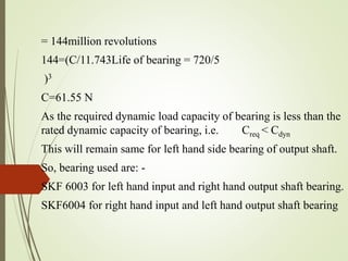 = 144million revolutions
144=(C/11.743Life of bearing = 720/5
)3
C=61.55 N
As the required dynamic load capacity of bearing is less than the
rated dynamic capacity of bearing, i.e. Creq < Cdyn
This will remain same for left hand side bearing of output shaft.
So, bearing used are: -
SKF 6003 for left hand input and right hand output shaft bearing.
SKF6004 for right hand input and left hand output shaft bearing
 