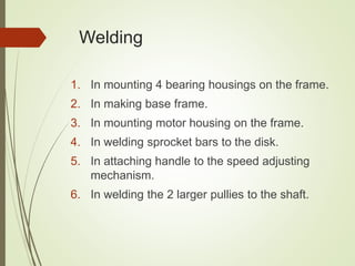 Welding
1. In mounting 4 bearing housings on the frame.
2. In making base frame.
3. In mounting motor housing on the frame.
4. In welding sprocket bars to the disk.
5. In attaching handle to the speed adjusting
mechanism.
6. In welding the 2 larger pullies to the shaft.
 