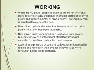 WORKING
 When the AC power supply is given to the motor, the setup
starts rotating. Initially the belt is in smaller diameter of driver
pulley and larger diameter of driven pulley. Driver pulley rpm
is constant throughout the end.
 Now driven pulley’s diameter has been reduced and driver
pulley’s diameter has been increased.
 Now driven pulley rpm. has been increased from before.
Similarly for every displacement of belt towards small
diameter of the driven pulley the rpm increases.
 According to principle of belt and pulleys, when larger pulley
rotates one revolution then smaller pulley rotates more
revolution based on its diameter.
 