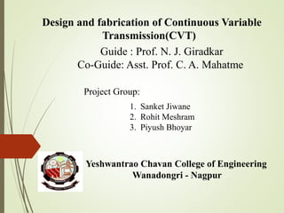 Yeshwantrao Chavan College of Engineering
Wanadongri - Nagpur
Design and fabrication of Continuous Variable
Transmission(CVT)
Guide : Prof. N. J. Giradkar
Co-Guide: Asst. Prof. C. A. Mahatme
1. Sanket Jiwane
2. Rohit Meshram
3. Piyush Bhoyar
Project Group:
 