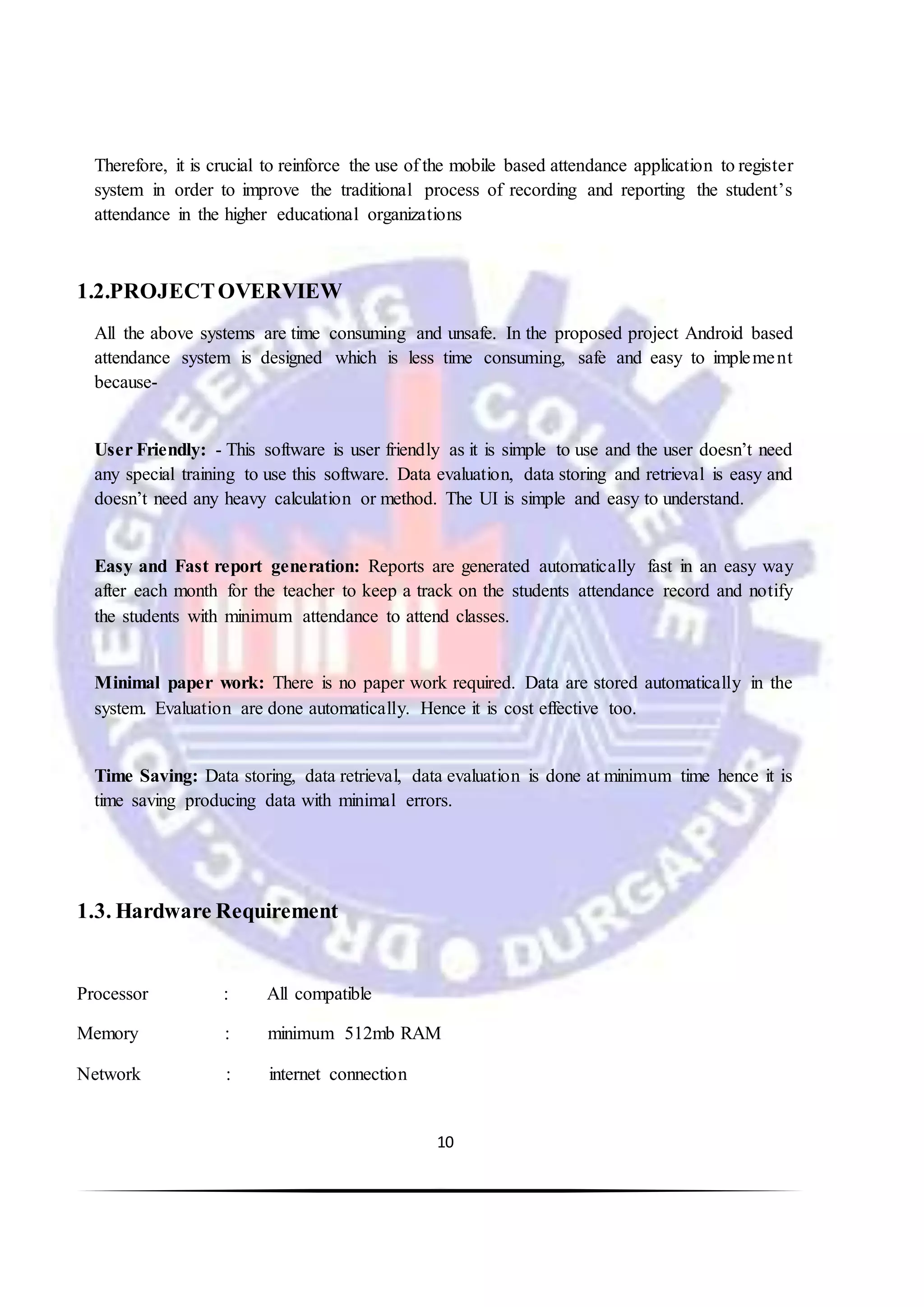 10
Therefore, it is crucial to reinforce the use of the mobile based attendance application to register
system in order to improve the traditional process of recording and reporting the student’s
attendance in the higher educational organizations
1.2.PROJECTOVERVIEW
All the above systems are time consuming and unsafe. In the proposed project Android based
attendance system is designed which is less time consuming, safe and easy to implement
because-
User Friendly: - This software is user friendly as it is simple to use and the user doesn’t need
any special training to use this software. Data evaluation, data storing and retrieval is easy and
doesn’t need any heavy calculation or method. The UI is simple and easy to understand.
Easy and Fast report generation: Reports are generated automatically fast in an easy way
after each month for the teacher to keep a track on the students attendance record and notify
the students with minimum attendance to attend classes.
Minimal paper work: There is no paper work required. Data are stored automatically in the
system. Evaluation are done automatically. Hence it is cost effective too.
Time Saving: Data storing, data retrieval, data evaluation is done at minimum time hence it is
time saving producing data with minimal errors.
1.3. Hardware Requirement
Processor : All compatible
Memory : minimum 512mb RAM
Network : internet connection
 