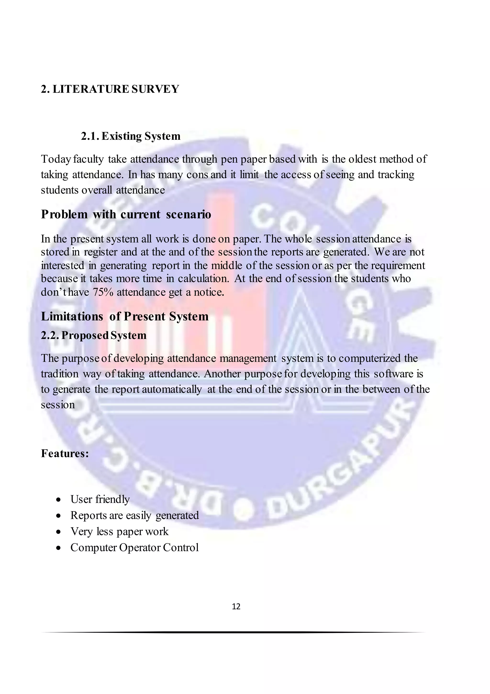 12
2. LITERATURE SURVEY
2.1. Existing System
Todayfaculty take attendance through pen paper based with is the oldest method of
taking attendance. In has many cons and it limit the access of seeing and tracking
students overall attendance
Problem with current scenario
In the present system all work is done on paper. The whole session attendance is
stored in register and at the and of the sessionthe reports are generated. We are not
interested in generating report in the middle of the session or as per the requirement
because it takes more time in calculation. At the end of session the students who
don’thave 75% attendance get a notice.
Limitations of Present System
2.2. ProposedSystem
The purposeof developing attendance management system is to computerized the
tradition way of taking attendance. Another purposefor developing this software is
to generate the report automatically at the end of the session or in the between of the
session
Features:
 User friendly
 Reports are easily generated
 Very less paper work
 Computer Operator Control
 