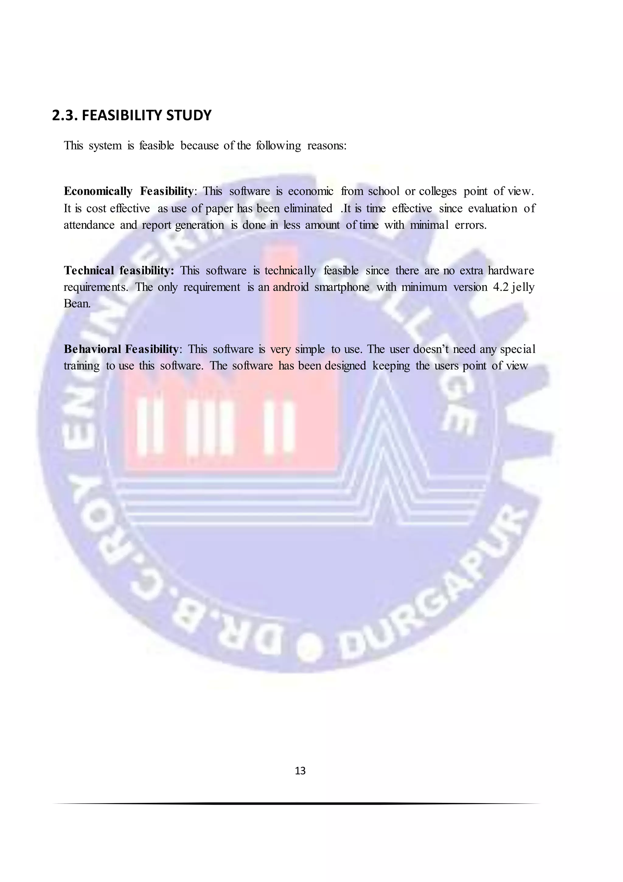 13
2.3. FEASIBILITY STUDY
This system is feasible because of the following reasons:
Economically Feasibility: This software is economic from school or colleges point of view.
It is cost effective as use of paper has been eliminated .It is time effective since evaluation of
attendance and report generation is done in less amount of time with minimal errors.
Technical feasibility: This software is technically feasible since there are no extra hardware
requirements. The only requirement is an android smartphone with minimum version 4.2 jelly
Bean.
Behavioral Feasibility: This software is very simple to use. The user doesn’t need any special
training to use this software. The software has been designed keeping the users point of view
 