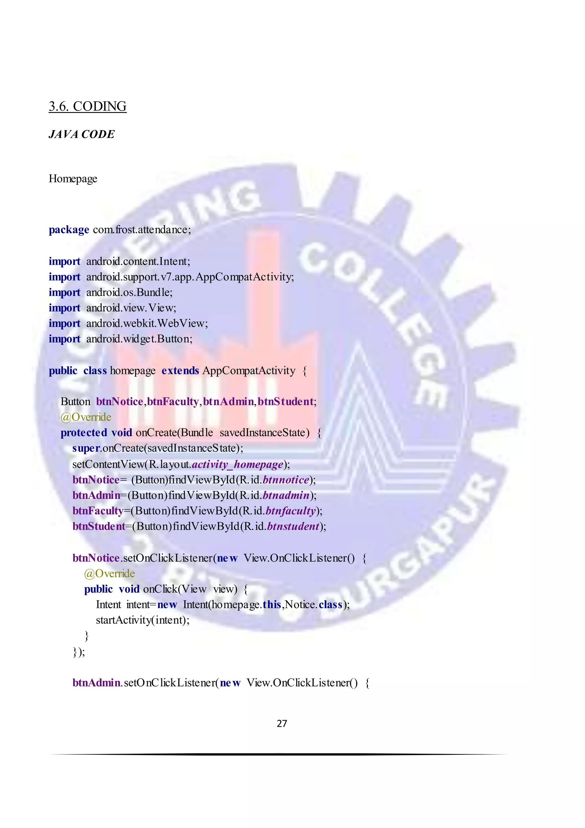 27
3.6. CODING
JAVA CODE
Homepage
package com.frost.attendance;
import android.content.Intent;
import android.support.v7.app.AppCompatActivity;
import android.os.Bundle;
import android.view.View;
import android.webkit.WebView;
import android.widget.Button;
public class homepage extends AppCompatActivity {
Button btnNotice,btnFaculty,btnAdmin,btnStudent;
@Override
protected void onCreate(Bundle savedInstanceState) {
super.onCreate(savedInstanceState);
setContentView(R.layout.activity_homepage);
btnNotice= (Button)findViewById(R.id.btnnotice);
btnAdmin=(Button)findViewById(R.id.btnadmin);
btnFaculty=(Button)findViewById(R.id.btnfaculty);
btnStudent=(Button)findViewById(R.id.btnstudent);
btnNotice.setOnClickListener(new View.OnClickListener() {
@Override
public void onClick(View view) {
Intent intent=new Intent(homepage.this,Notice.class);
startActivity(intent);
}
});
btnAdmin.setOnClickListener(new View.OnClickListener() {
 