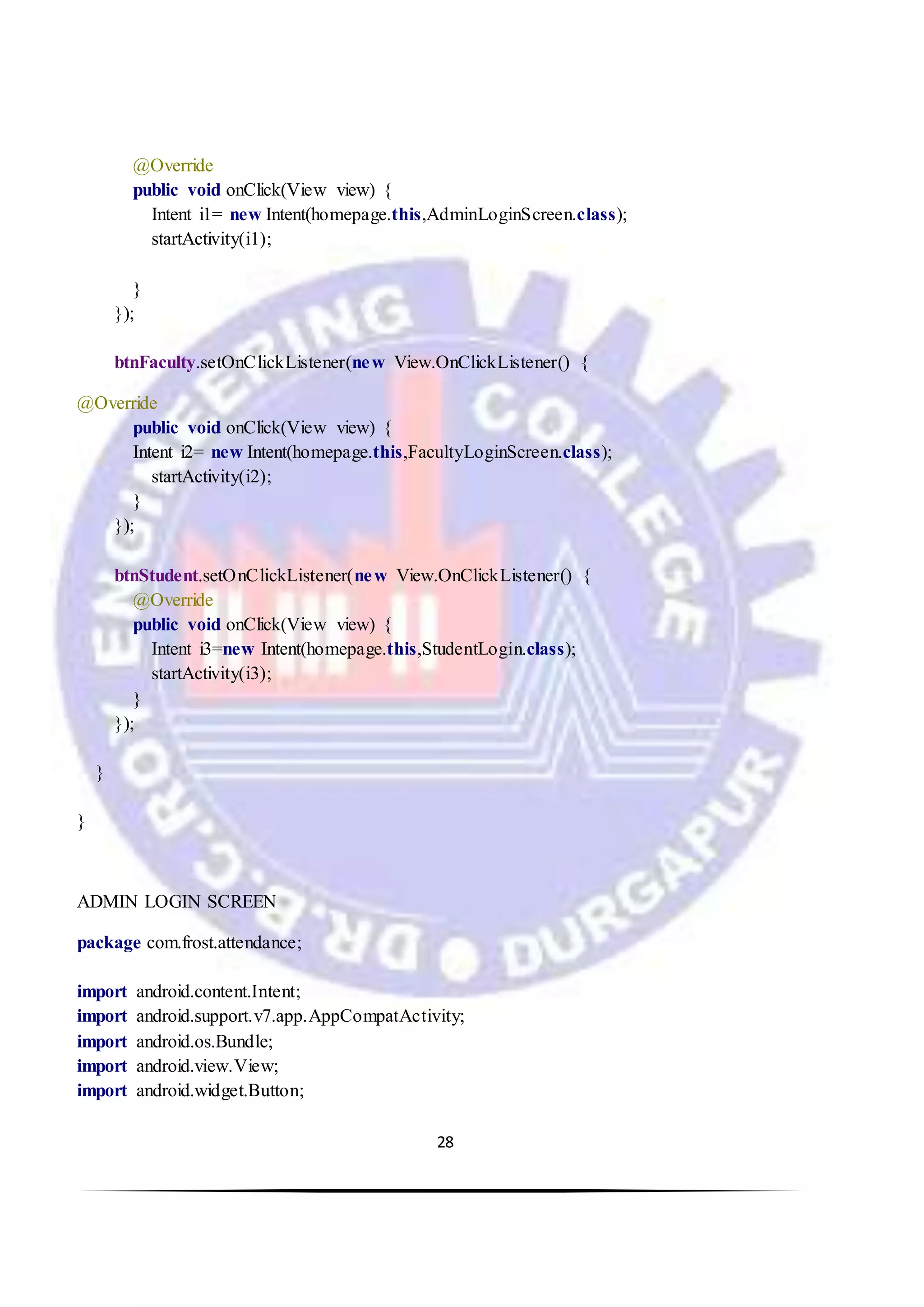28
@Override
public void onClick(View view) {
Intent i1= new Intent(homepage.this,AdminLoginScreen.class);
startActivity(i1);
}
});
btnFaculty.setOnClickListener(new View.OnClickListener() {
@Override
public void onClick(View view) {
Intent i2= new Intent(homepage.this,FacultyLoginScreen.class);
startActivity(i2);
}
});
btnStudent.setOnClickListener(new View.OnClickListener() {
@Override
public void onClick(View view) {
Intent i3=new Intent(homepage.this,StudentLogin.class);
startActivity(i3);
}
});
}
}
ADMIN LOGIN SCREEN
package com.frost.attendance;
import android.content.Intent;
import android.support.v7.app.AppCompatActivity;
import android.os.Bundle;
import android.view.View;
import android.widget.Button;
 