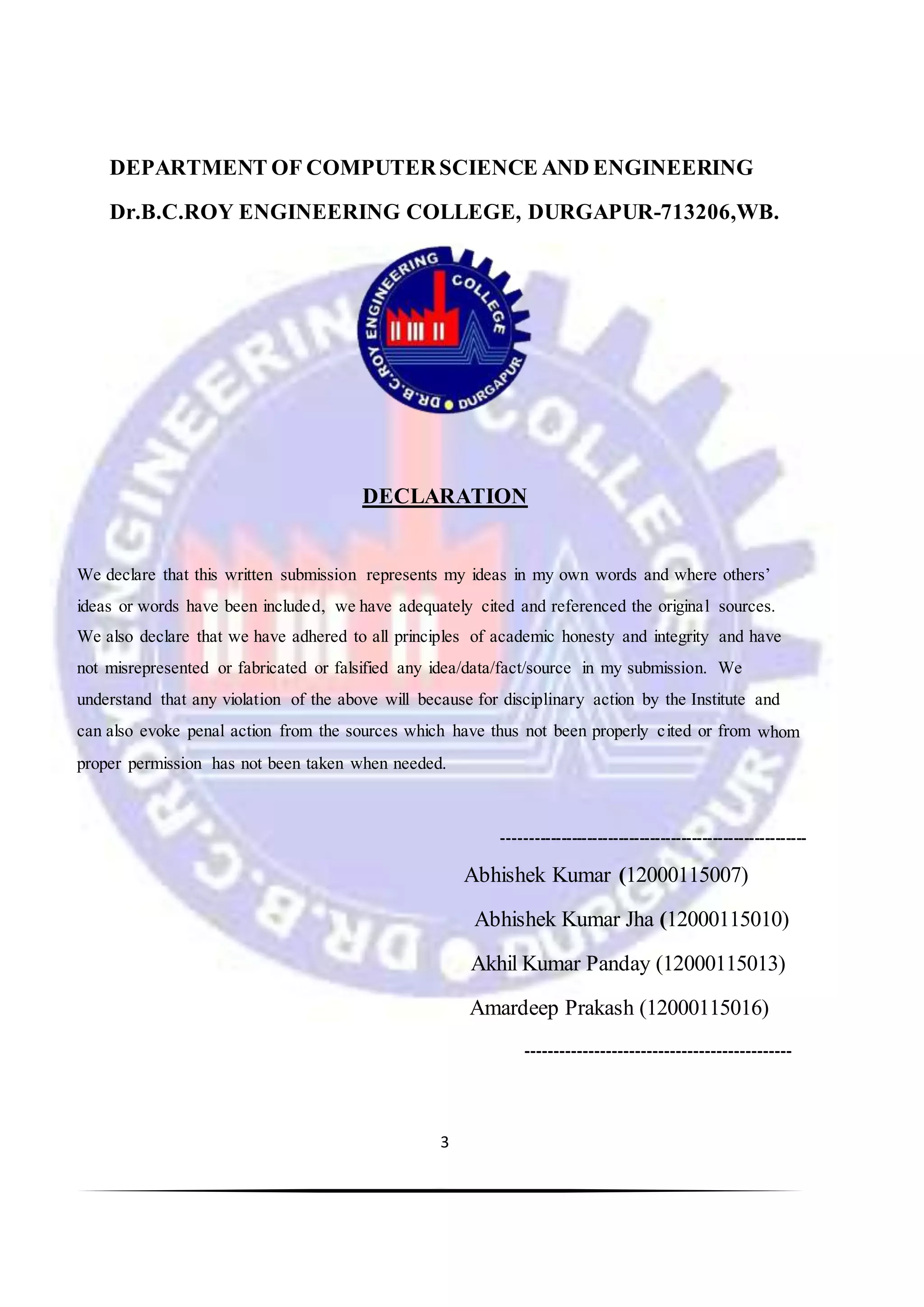 3
DEPARTMENT OF COMPUTERSCIENCE AND ENGINEERING
Dr.B.C.ROY ENGINEERING COLLEGE, DURGAPUR-713206,WB.
DECLARATION
We declare that this written submission represents my ideas in my own words and where others’
ideas or words have been included, we have adequately cited and referenced the original sources.
We also declare that we have adhered to all principles of academic honesty and integrity and have
not misrepresented or fabricated or falsified any idea/data/fact/source in my submission. We
understand that any violation of the above will because for disciplinary action by the Institute and
can also evoke penal action from the sources which have thus not been properly cited or from whom
proper permission has not been taken when needed.
----------------------------------------------------------
Abhishek Kumar (12000115007)
Abhishek Kumar Jha (12000115010)
Akhil Kumar Panday (12000115013)
Amardeep Prakash (12000115016)
----------------------------------------------
 