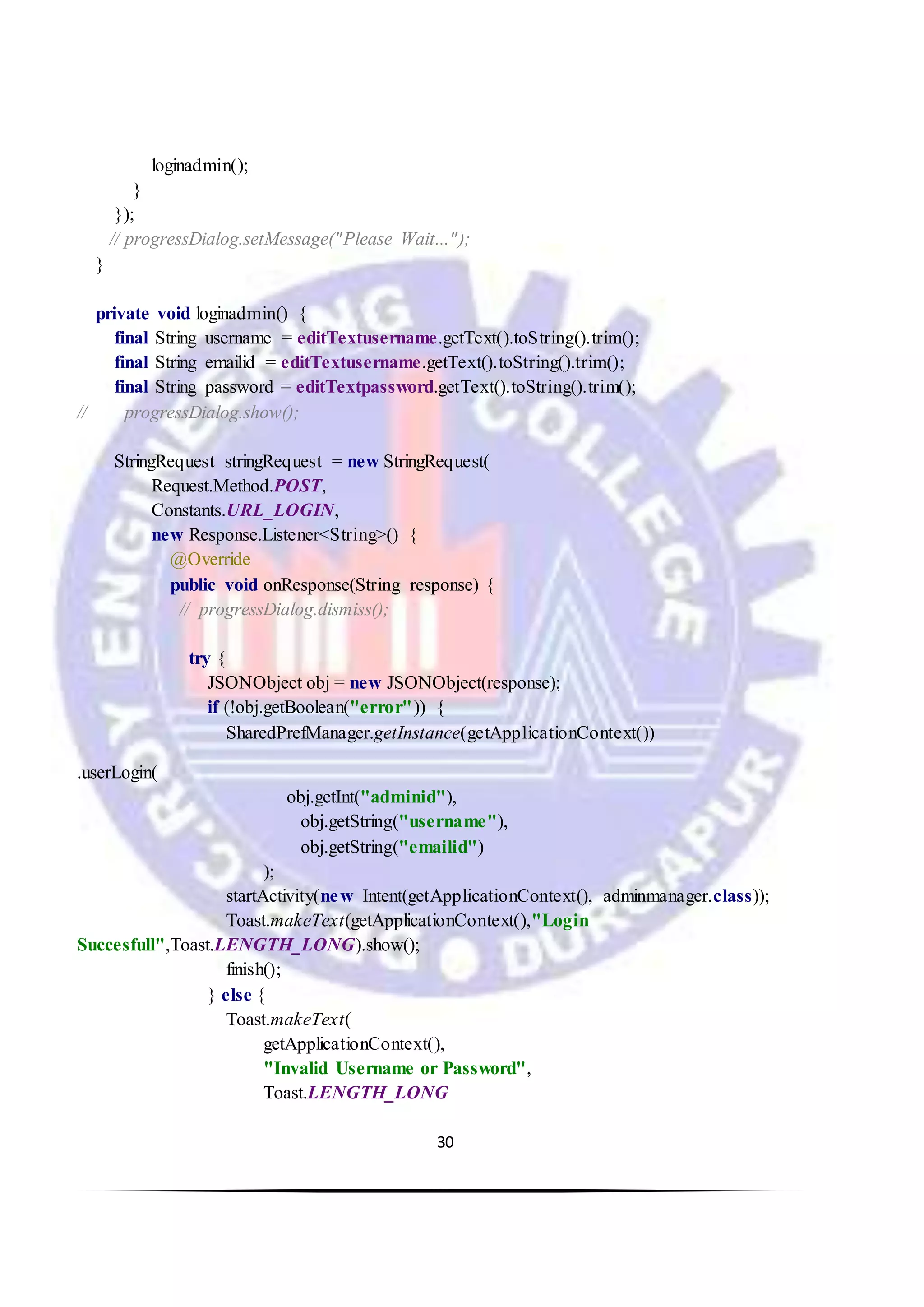 30
loginadmin();
}
});
// progressDialog.setMessage("Please Wait...");
}
private void loginadmin() {
final String username = editTextusername.getText().toString().trim();
final String emailid = editTextusername.getText().toString().trim();
final String password = editTextpassword.getText().toString().trim();
// progressDialog.show();
StringRequest stringRequest = new StringRequest(
Request.Method.POST,
Constants.URL_LOGIN,
new Response.Listener<String>() {
@Override
public void onResponse(String response) {
// progressDialog.dismiss();
try {
JSONObject obj = new JSONObject(response);
if (!obj.getBoolean("error")) {
SharedPrefManager.getInstance(getApplicationContext())
.userLogin(
obj.getInt("adminid"),
obj.getString("username"),
obj.getString("emailid")
);
startActivity(new Intent(getApplicationContext(), adminmanager.class));
Toast.makeText(getApplicationContext(),"Login
Succesfull",Toast.LENGTH_LONG).show();
finish();
} else {
Toast.makeText(
getApplicationContext(),
"Invalid Username or Password",
Toast.LENGTH_LONG
 